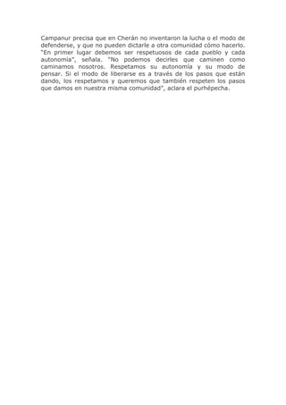 Campanur precisa que en Cherán no inventaron la lucha o el modo de
defenderse, y que no pueden dictarle a otra comunidad cómo hacerlo.
“En primer lugar debemos ser respetuosos de cada pueblo y cada
autonomía”, señala. “No podemos decirles que caminen como
caminamos nosotros. Respetamos su autonomía y su modo de
pensar. Si el modo de liberarse es a través de los pasos que están
dando, los respetamos y queremos que también respeten los pasos
que damos en nuestra misma comunidad”, aclara el purhépecha.

 