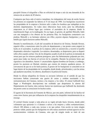 precipitó Greene al telegrafiar a Díaz en solicitud de tropas a raíz de una demanda de los
mineros de un salario de $5 diarios.

Cualquiera que haya sido el motivo inmediato, los trabajadores del turno de noche fueron
los primeros en suspender las labores el 31 de mayo de 1906. Los huelguistas recorrieron
las propiedades de la empresa e hicieron salir a todos los hombres que trabajaban en los
distintos departamentos. En todos éstos obtuvieron buen éxito; pero las dificultades
empezaron en el último lugar que visitaron: el aserradero de la empresa, donde la
manifestación llegó, en la madrugada. En ese lugar, el gerente, de apellido Metcalfe, bañó
con una manguera a los obreros de las primeras filas; los huelguistas contestaron con
piedras; Metcalfe y su hermano salieron con rifles; cayeron algunos huelguistas y en la
batalla que siguió murieron ambos Metcalfe.

Durante la manifestación, el jefe del escuadrón de detectives de Greene, llamado Rowan,
repartió rifles y municiones entre los jefes de departamento, y tan pronto como empezó la
lucha en el aserradero, la policía de la empresa subió en automóviles y recorrió el pueblo
disparando a derecha e izquierda. Los mineros, desarmados, se dispersaron; pero se disparó
sobre ellos cuando corrían. Uno de los dirigentes acudió al jefe de la policía en demanda de
armas para que los mineros pudieran protegerse; pero fue bárbaramente golpeado por éste,
quien puso todas sus fuerzas al servicio de la compañía. Durante las primeras horas que
siguieron a los disturbios, fueron 11 encarcelados algunos hombres de Greene; si embargo,
pronto los pusieron en libertad, mientras que cientos de mineros quedaron presos. Al
convencerse de que no se les haría justicia, el grueso de los huelguistas se concentró en un
lugar dentro de las propiedades de la compañía, desde donde, atrincherados y con las armas
que pudieron encontrar, los obreros, desafiaron a la policía de Greene.

Desde la oficina telegráfica de Greene se enviaron informes en el sentido de que los
mexicanos habían comenzado una guerra de castas y estaban asesinando a los
norteamericanos de Cananea, incluso a las mujeres y los niños. El cónsul Galbraith hizo
llegar a Washington descripciones tan exaltadas que despertaron la alarma del
Departamento de Guerra; tales noticias fueron tan mentirosas que Galbraith fue destituido
tan pronto como se conocieron los hechos reales.

El agente de la Secretaría de Fomento de México, por otra parte, informó de los hechos tal
como éstos fueron; pero por influencias de la empresa fue despedido inmediatamente de su
encargo.

El coronel Greene escapó a toda prisa en su vagón privado hacia Arizona, donde pidió
voluntarios que quisieran ir a Cananea a salvar a las mujeres y niños norteamericanos;
ofreció 100 dólares a cada uno, tuviese o no que pelear. Esta acción no tenía ningún
pretexto válido, puesto que los huelguistas no sólo nunca asumieron actitud agresiva en los
acontecimientos violentos de Cananea, sino que de ningún modo se trató de una
 