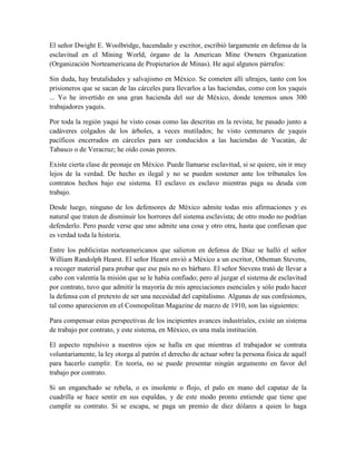 El señor Dwight E. Woolbridge, hacendado y escritor, escribió largamente en defensa de la
esclavitud en el Mining World, órgano de la American Mine Owners Organization
(Organización Norteamericana de Propietarios de Minas). He aquí algunos párrafos:

Sin duda, hay brutalidades y salvajismo en México. Se cometen allí ultrajes, tanto con los
prisioneros que se sacan de las cárceles para llevarlos a las haciendas, como con los yaquis
... Yo he invertido en una gran hacienda del sur de México, donde tenemos unos 300
trabajadores yaquis.

Por toda la región yaqui he visto cosas como las descritas en la revista; he pasado junto a
cadáveres colgados de los árboles, a veces mutilados; he visto centenares de yaquis
pacíficos encerrados en cárceles para ser conducidos a las haciendas de Yucatán, de
Tabasco o de Veracruz; he oído cosas peores.

Existe cierta clase de peonaje en México. Puede llamarse esclavitud, si se quiere, sin ir muy
lejos de la verdad. De hecho es ilegal y no se pueden sostener ante los tribunales los
contratos hechos bajo ese sistema. El esclavo es esclavo mientras paga su deuda con
trabajo.

Desde luego, ninguno de los defensores de México admite todas mis afirmaciones y es
natural que traten de disminuir los horrores del sistema esclavista; de otro modo no podrían
defenderlo. Pero puede verse que uno admite una cosa y otro otra, hasta que confiesan que
es verdad toda la historia.

Entre los publicistas norteamericanos que salieron en defensa de Díaz se halló el señor
William Randolph Hearst. El señor Hearst envió a México a un escritor, Otheman Stevens,
a recoger material para probar que ese país no es bárbaro. El señor Stevens trató de llevar a
cabo con valentía la misión que se le había confiado; pero al juzgar el sistema de esclavitud
por contrato, tuvo que admitir la mayoría de mis apreciaciones esenciales y sólo pudo hacer
la defensa con el pretexto de ser una necesidad del capitalismo. Algunas de sus confesiones,
tal como aparecieron en el Cosmopolitan Magazine de marzo de 1910, son las siguientes:

Para compensar estas perspectivas de los incipientes avances industriales, existe un sistema
de trabajo por contrato, y este sistema, en México, es una mala institución.

El aspecto repulsivo a nuestros ojos se halla en que mientras el trabajador se contrata
voluntariamente, la ley otorga al patrón el derecho de actuar sobre la persona fisica de aquél
para hacerlo cumplir. En teoría, no se puede presentar ningún argumento en favor del
trabajo por contrato.

Si un enganchado se rebela, o es insolente o flojo, el palo en mano del capataz de la
cuadrilla se hace sentir en sus espaldas, y de este modo pronto entiende que tiene que
cumplir su contrato. Si se escapa, se paga un premio de diez dólares a quien lo haga
 