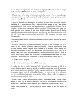 En Los Mangos un capataz nos dejó examinar su larga y flexible vara, la vara de castigo;
era de bejuco y se doblaba como un látigo, sin romperse.

- El bejuco crece en las faldas de la montaña -explicó el capataz-. Vea, es una madera que
parece cuero. Con ésta puedo azotar a 20 hombres hasta que mueran y todavía quedará
buena para otros 20 más.

En la cocina destinada para los esclavos de la misma hacienda vimos que molían maíz dos
muchachas de 17 años, de rostros finos y realmente bellos. Aunque su amo Pla se hallaba
amenazadoramente cerca, ellas se atrevieron a contarnos con rapidez sus historias. Una, de
León Gto., declaró que el enganchador le había prometido $50 mensuales y una buena casa
donde trabajar como cocinera de una corta familia; cuando descubrió que le habían
engañado, ya era demasiado tarde; los rurales la obligaron a venir. La otra muchacha era de
San Luis Potosí; le prometieron un buen alojamiento y $40 mensuales por cuidar a dos
niños pequeños.

Por dondequiera que fuimos encontramos las casas llenas de buenos muebles hechos por
los esclavos.

- Sí -explicó Antonio Pla-, algunos de los mejores artesanos del país vienen por aquí, de un
modo o de otro. Tenemos carpinteros, ebanistas, tapiceros ..., de todo. Bueno, en mis fincas
he tenido maestros, actrices y artistas, y una vez hasta un ex sacerdote. En una ocasión tuve
una de las más bellas actrices del país, aquí mismo, en Honduras de Nanche. Y era de las
buenas. ¿Que cómo llegó? Muy sencillamente. El hijo de un millonario de la Ciudad de
México quería casarse con ella, y el padre pagó a las autoridades un buen precio para que la
capturasen y la entregaran a un enganchador. Sí, señor, aquella mujer era una belleza.

- ¿Y qué fue de ella? -pregunté.

- Ah -fue la respuesta evasiva-, eso sucedió hace dos años.

En verdad, dos años es mucho tiempo en Valle Nacional, más tiempo que la vida de un
esclavo. La historia de la actriz me recordó lo que había oído de una pareja de mexicanos
recién casados que huyeron hasta Los Angeles, poco antes de iniciar mi viaje. El muchacho
pertenecía a la clase media de la Ciudad de México, y su novia era hija de un millonario;
pero éste consideraba al muchacho como de clase inferior y llegó a todos los extremos en
sus esfuerzos para impedir la boda.

- Jorge se expuso a muchos peligros por mí -comenzó contándome la joven esposa-. En una
ocasión mi padre trató de dispararle y otra vez ofreció a las autoridades $5 mil para que lo
secuestraran y lo enviaran a Valle Nacional; pero avisé a Jorge y pudo ponerse a salvo.

Pla nos habló también de 11 muchachas que le habían llegado en una sola remesa de
Oaxaca.
 