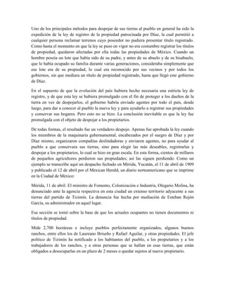 Uno de los principales métodos para despojar de sus tierras al pueblo en general ha sido la
expedición de la ley de registro de la propiedad patrocinada por Díaz, la cual permitió a
cualquier persona reclamar terrenos cuyo poseedor no pudiera presentar título registrado.
Como hasta el momento en que la ley se puso en vigor no era costumbre registrar los títulos
de propiedad, quedaron afectadas por ella todas las propiedades de México. Cuando un
hombre poseía un lote que había sido de su padre, y antes de su abuelo y de su bisabuelo,
que lo había ocupado su familia durante varias generaciones, consideraba simplemente que
ese lote era de su propiedad, lo cual era reconocido por sus vecinos y por todos los
gobiernos, sin que mediara un título de propiedad registrado, hasta que llegó este gobierno
de Díaz.

En el supuesto de que la evolución del país hubiera hecho necesaria una estricta ley de
registro, y de que esta ley se hubiera promulgado con el fin de proteger a los dueños de la
tierra en vez de despojarlos, el gobierno habría enviado agentes por todo el país, desde
luego, para dar a conocer al pueblo la nueva ley y para ayudarlo a registrar sus propiedades
y conservar sus hogares. Pero esto no se hizo. La conclusión inevitable es que la ley fue
promulgada con el objeto de despojar a los propietarios.

De todas formas, el resultado fue un verdadero despojo. Apenas fue aprobada la ley cuando
los miembros de la maquinaria gubernamental, encabezados por el suegro de Díaz y por
Díaz mismo, organizaron compañías deslindadoras y enviaron agentes, no para ayudar al
pueblo a que conservara sus tierras, sino para elegir las más deseables, registrarlas y
despojar a los propietarios, lo cual se hizo en gran escala. En esta forma, cientos de millares
de pequeños agricultores perdieron sus propiedades; así las siguen perdiendo. Como un
ejemplo se transcribe aquí un despacho fechado en Mérida, Yucatán, el 11 de abril de 1909
y publicado el 12 de abril por el Mexican Herald, un diario norteamericano que se imprime
en la Ciudad de México:

Mérida, 11 de abril. El ministro de Fomento, Colonización e Industria, Olegario Molina, ha
denunciado ante la agencia respectiva en esta ciudad un extenso territorio adyacente a sus
tierras del partido de Tizimín. La denuncia fue hecha por mediación de Esteban Rejón
García, su administrador en aquel lugar.

Esa sección se tomó sobre la base de que los actuales ocupantes no tienen documentos ni
títulos de propiedad.

Mide 2,700 hectáreas e incluye pueblos perfectamente organizados, algunos buenos
ranchos, entre ellos los de Laureano Briseño y Rafael Aguilar, y otras propiedades. El jefe
político de Tizimín ha notificado a los habitantes del pueblo, a los propietarios y a los
trabajadores de los ranchos, y a otras personas que se hallan en esas tierras, que están
obligados a desocuparlas en un plazo de 2 meses o quedar sujetos al nuevo propietario.
 