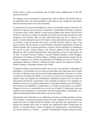 hombre único, el deseo de presentarse ante el pueblo como candidato para el más alto
puesto de la nación?

Sin embargo, ésta es exactamente la situación que existe en México. Don Porfirio Díaz se
ha establecido ocho veces como presidente y otras tantas ha sido elegido por unanimidad.
Nunca ha tenido opositor en las urnas electorales.

La experiencia de la sucesión presidencial se repite en los Estados, donde la reelección sin
oponente es regla que tiene muy pocas excepciones. El gobernador del Estado se mantiene
en su puesto como si fuera vitalicio, a menos que por alguna razón pierda el favor de don
Porfirio, lo que rara vez sucede. Un miembro de la clase alta mexicana describió con gran
perspicacia esta situación. Dijo: El único antirreeleccionista que hay en México es la
muerte. La razón principal de que en los Estados no haya gobernadores que tengan 34 años
en el puesto, es que los primeros han muerto y ha sido necesario colocar a otros en las
plazas vacantes. De esta manera, el coronel Próspero Cahuantzi ha gobernado el Estado de
Tlaxcala durante todo el periodo porfiriano; el general Aristeo Mercado al de Michoacán
por más de 25 años; Teodoro Dehesa al de Veracruz durante 25 años. Hasta que fue
depuesto en 1909, el general Bernardo Reyes había gobernado en Nuevo León durante casi
25 años. El general Francisco Cañedo, el general Abraham Bandala y Pedro Rodíguez
gobernaron a los Estados de Sinaloa, Tabasco e Hidalgo, respectivamente, durante más de
20 años. El general Luis Terrazas fue gobernador de Chihuahua por más de 20 años; los
gobernadores Martínez, Cárdenas y Obregón González rigieron sus respectivos Estados -
Puebla, Coahuila y Guanajuato, durante unos 15 años.

El régimen de Díaz es muy fácil de entender, una vez que se ha explicado. El presidente, el
gobernador y el jefe político son tres clases de funcionarios que representan todo el poder
en el país; en México no hay más que un solo poder gubernamental: el Ejecutivo. Los otros
dos poderes sólo figuran de nombre y ya no existe en el país ni un solo puesto de elección
popular; todos son ocupados por nombramiento expedido por alguna de las tres clases de
funcionarios del Ejecutivo mencionado. Éstos controlan la situación en su totalidad, sus
palabras son leyes en sus propias jurisdicciones: el presidente domina en los 29 Estados y
dos territorios de la República; el gobernador en su Estado; el jefe político en su distrito.
Ninguno de los tres es responsable de sus actos ante el pueblo. El gobernador tiene que
responder ante el presidente, y el jefe político sólo ante el gobernador y el presidente. Es el
régimen dictatorial personalista más perfecto que hay en la tierra.

Naturalmente, tales condiciones no se establecieron sin lucha, ni pueden mantenerse sin una
lucha continua. La autocracia no puede crearse de la nada, mediante un fiat, ni la esclavitud
puede existir por un simple decreto del dictador; tiene que haber una organización y una
política que imponga tales cosas; se requiere una organización militar armada hasta los
dientes; se necesitan policías y espías; se imponen las expropiaciones y encarcelamientos
por motivos políticos; y asesinar ..., ¡asesinar continuamente! Ninguna autocracia puede
 