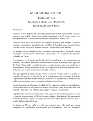 México Bárbaro!
                                 John Kenneth Turner

                    Presentación de Chantal López y Omar Cortés.

                           Prefacio de John Kenneth Turner.

Presentación

El ensayo México bárbaro, del periodista norteamericano John Kenneth Turner fue, en su
momento, una auténtica bomba que terminó desnudando, ante el mundo entero, pero
principalmente ante la población norteamericana, al régimen de Porfirio Díaz.

Publicada en un inicio en la revista The American Magazine, por entregas, la serie de
reportajes y comentarios que dan forma a este libro, de inmediato causó un enorme furor
entre sus lectores norteamericanos que tenían otra imagen del régimen porfirista.

Por supuesto que ese impacto no tardó en preocupar seriamente tanto a industriales como a
autoridades norteamericanas directamente relacionadas con el cúmulo de denuncias
realizadas por Turner.

A contraparte, en el México de Porfirio Díaz, los porfiristas y sus simpatizantes, de
inmediato reaccionaron tratando de contrarrestar las verdades manifiestas en los reportajes
de Turner, financiando a pseudoescritores y pseudoreporteros para que escribieran y
describieran un México de fantasía acorde con la hipocresía y la mentira pregonada por el
porfirismo, que buscaba aparentar modernidad y civilismo.

Para que el periodista John Kenneth Turner se decidiera a visitar México y escribir sus
reportajes, fue decisiva la información que le proporcionaron los integrantes de la Junta
Organizadora del Partido Liberal Mexicano, quienes en el momento de las entrevistas que
les hizo, se encontraban presos en una penitenciaria norteamericana.

Fue precisamente esa información brindada por los magonistas, relativa a las condiciones
de esclavitud en que se encontraban decenas de miles de mexicanos, lo que incitará a John
Kenneth Turner para venir a México a investigar la situación personalmente.

La publicación, primero de los reportajes sueltos, y posteriormente de su recopilación bajo
el más que sugerente título de México bárbaro, colocan a John Kenneth Turner como un
elemento claramente inserto en la etapa precursora del amplio proceso conocido bajo el
nombre de Revolución Mexicana.

La lectura de México bárbaro, resulta imprescindible para todo aquel que busque
comprender el movimiento revolucionario que afanosamente trató de transformar
 