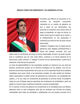 MÉXICO COMO PAÍS EMERGENTE Y SU GOBIERNO ACTUAL




                                            Considero que México se encuentra en un
                                            momento        de   transición   sumamente
                                            importante en su cambio de gobierno ya
                                            que a pesar de ser democrático, las
                                            personas se enfrentan unos contra otros al
                                            elegir al presidente, en lugar de formar un
                                            frente común para la mejora de la nación y
                                            el fortalecimiento en las propuestas e
                                            iniciativas que serán el reto de quien asume
                                            este puesto.
                                             Guillermo Tangelson dice no basta que los
                                            gobiernos sean elegidos periódicamente a
                                            través del sufragio universal, sino que
deben estar en condiciones de actuar en forma responsable, es decir, de rendir cuentas
ante la ciudadanía que los votó. Ésta última, conforme a la teoría electoral de la
democracia, podrá “premiar” o “castigar” la acción de sus representantes, a partir de la
reelección o del voto por la oposición.
La crisis de gobernabilidad en las sociedades actuales se relaciona con una serie de
factores económicos propios de la dinámica endógena de los estados. Uno de los
factores económicos trascendentes tiene que ver con la capacidad fiscal de los estados
capitalistas para hacer frente a las demandas sociales. En este sentido los Estados
deben desempeñar la doble función de garantizar las inversiones y la rentabilidad del
capital y, a la vez, estar en condiciones de garantizar la armonía social. El problema
radica en que el Estado opta por garantizar las condiciones de rentabilidad a partir de
apelar en muchos casos a políticas coercitivas y socavar la legitimidad.
En mi opinión la forma de gobierno es fundamental en la actualidad para que México
despunte como un país emergente, para ello es necesario que formule sus propias
necesidades para tratar de atenderlas y satisfacerlas con sus propios recursos de la
 