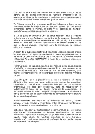 Comunal y el Comité de Bienes Comunales de la subcomunidad
agraria de los bienes comunales de Juchitán, amparados en los
alcances jurídicos de la resolución presidencial de reconocimiento y
titulación de dichos bienes, emitida en julio de 1964.
En últimos meses, los comuneros de Unión Hidalgo acordaron en sus
reuniones evitar la instalación de parques eólicos en sus tierras
comunales -como el Palmar, el Llano y los bosques de manglar-
formulando denuncias ambientales y agrarias.
El 13 de junio se presentó uno de estos recursos ante el Tribunal
Unitario Agrario de Tuxtepec, en contra de la empresa Desarrollos
Eólicos de México (DEMEX), que opera en Unión Hidalgo por lo menos
desde el 2004 con contratos fraudulentos de arrendamiento en los
que se basan diversas empresas para la instalación de parques
eólicos en la zona.
A pesar de la supuesta efectividad de ambas acciones, la zona oriente
de Chimalapas se sigue deforestando a pasos agigantados con la
venia de los permisos expedidos por la Secretaría de Medio Ambiente
y Recursos Naturales (SEMARNAT) a favor de los caciques madereros
chiapanecos.
Mientras tanto, en la planicie costera del Pacífico, entre Unión Hidalgo
y Juchitán, las empresas eólicas en menos de un mes colaron más de
200 bases de concreto, cada una de más de 400 toneladas, para
nuevos aerogeneradores en los parques eólicos Bii Yooxho’ y Piedra
Larga.
Layú xti guidxi es la expresión con la cual se reconoce en idioma
diidxazá a las tierras comunales o tierras del pueblo. Las asambleas
comunales y comunitarias constituyen hoy por hoy la expresión
organizativa de base por excelencia, para la recuperación y
fortalecimiento tanto de las tierras como de la comunalidad, la
verdadera alternativa a la crisis político-organizativa que atraviesa el
país y el mundo por las caducas formas de democracia representativa
de los partidos políticos.
Afortunadamente son muchas las comunidades binnizá, ikoots,
anpong, ayuuk, chontal y chinanteca, entre otras, que mantenemos
en el Istmo estos ensayos de democracia directa.
Debemos fomentar la multiplicación y permanencia de las formas
organizativas asamblearias en barrios, comunidades, secciones,
municipios, agencias y pueblos, en un proceso que puede derivar en
aquella vieja utopía de nuestros ancestros en cuyo horizonte
prevalece aún, redundantemente, el sueño por la autonomía regional
del Istmo de Tehuantepec.
 
