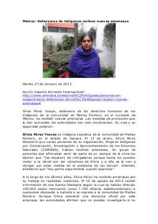 México: Defensoras de indígenas reciben nuevas amenazas
Martes 27 de January de 2015
Acción Urgente Amnistía Internacional:
http://www.amnistia.cl/web/ind%C3%ADgnate/personas-en-
riesgo/mexico-defensores-de-ind%C3%ADgenas-reciben-nuevas-
amenazas#
Silvia Pérez Yescas, defensora de los derechos humanos de los
indígenas de la comunidad de Matías Romero, en el suroeste de
México, ha recibido nuevas amenazas. Las medidas de protección que
le han concedido las autoridades han sido insuficientes. Su vida y su
seguridad peligran.
Silvia Pérez Yescas es indígena zapoteca de la comunidad de Matías
Romero, en el estado de Oaxaca. El 13 de enero, Silvia Pérez
descubrió que varias personas de su organización, Mujeres Indígenas
por Conservación, Investigación y Aprovechamiento de los Recursos
Naturales (CIARENA), habían recibido amenazas. Un grupo de
personas que afirmaban venir de parte de un cacique de la zona les
dijeron que "[se dejaran] de chingaderas porque hasta los pueden
meter a la cárcel por ser cómplices de Silvia y a ella se la van a
chingar por estar metida en el problema de las tierras". Además,
añadieron que "hay gente esperándola cuando aparezca".
A lo largo de los últimos años, Silvia Pérez ha recibido amenazas por
su trabajo en repetidas ocasiones. El 19 de agosto de 2014 recibió
información de una fuente fidedigna según la cual se habían ofrecido
100.000 pesos mexicanos (unos 7.700 dólares estadounidenses) a
cualquiera dispuesto a matarla a su regreso a la comunidad de Matías
Romero. Aunque Silvia presentó una denuncia oficial por esta
amenaza, las autoridades afirman que no pueden investigarla si no
 
