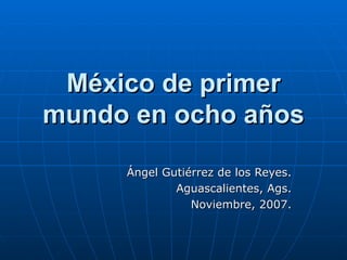 México de primer mundo en ocho años Ángel Gutiérrez de los Reyes. Aguascalientes, Ags. Noviembre, 2007. 
