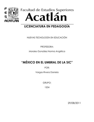 -904240-459740<br />LICENCIATURA EN PEDAGOGÍA<br />NUEVAS TECNOLOGÍA EN EDUCACIÓN<br />PROFESORA:<br />Morales González Norma Angélica<br />“MÉXICO EN EL UMBRAL DE LA SIC”<br />POR: <br />Vargas Rivera Daniela<br />GRUPO:<br />1504<br />29/08/2011<br />MÉXICO EN EL UMBRAL DE LA SIC<br />México se encuentra en una etapa de cambios, donde las TIC´s juegan un papel importante, en aspectos de desarrollo económico, social, cultural y sobre todo educativo.  Lamentablemente estos cambios han venido a implantar  lo que llamamos “brecha digital”, es decir, la separación e inequidad en el uso de las nuevas tecnologías, ya que debido a los altos costos y falta de conocimiento en cuanto al uso de estas herramientas, los sectores marginados se encuentran excluidos de estas nuevas tecnologías. Lamentablemente sólo  fragmentos  de la sociedad con mayores oportunidades de ingresos tienen el acceso a estos recursos y a la información  que se proporciona en estos.<br />“México ocupa el lugar 68 en penetración de computadoras con 5 por cada 100 habitantes, según datos de la UIT de 2001. El promedio mundial es de 7.71 computadoras por cada 100 habitantes, lo que significa que México está por debajo de esa cifra”.<br />Ahora en el año 2010, nos encontramos en el penúltimo lugar en cuanto a usuarios de computadoras, y eso no es todo, algunos de estos usuarios cuentan con computadora y acceso a internet, pero otros tantos sólo cuentan con el equipo y carecen del servicio de internet. <br />Otra desventaja a la que nos enfrentamos es el mal uso que en algunas ocasiones se le da al medio, pues en muchas de las ocasiones los jóvenes que son el sector de la población que tienen un mayor uso de estas tecnologías, solamente lo utilizan para el entretenimiento o le dan un uso  incorrecto a la información, en el caso de los adultos, suelen alejarse de estas herramientas o lo utilizan únicamente en el ámbito estrictamente laboral, enfocándose únicamente a programas y software específicos, sin indagar o preocuparse por aprender y conocer más sobre estas herramientas. <br /> Según AMIPSI (2011), el uso de internet se diferencia incluso  en género pues un 51% lo acatan los hombres y el 49% corresponde a las mujeres, mientras que la diferencia de edad de quienes utilizan este servicio también varía siendo  el rango de 12-17 años con el 27% el más alto y el más bajo el 4% con personas de  más de 55 años, <br />Lo anterior ha venido  provocando una inestabilidad y bajo desarrollo productivo del país ante los países de “primer mundo”, por así llamarles.<br />Esto impide de manera importante el que México penetre de manera integral en la SIC (Sociedad del Conocimiento y de la Información), de las que a continuación hablaré.<br />Entiendo por sociedad de la información, a aquella sociedad que es apta para transmitir, crear y obtener cualquier tipo de información, apoyándose de las TIC´s, esto incrementa y ayuda al desarrollo económico, cultural y en  la calidad de vida de los participantes.<br />Esta  debe atender los intereses de todas las naciones y  asegurarles un desarrollo  equitativo. Cumpliendo las expectativas de los países en desarrollo.<br />Aunque tiene algunas desventajas, pues la información a la que se tiene acceso  es ilimitada y muchas veces de fuentes no confiables, y el no saber discriminar y optar por fuentes confiables, puede traer problemas en cuanto la  veracidad y adquisición de conocimientos, pues la información que se encuentra, llega a cambiar formas de pensar, ideologías, etc., esto por consiguiente transforma la realidad en la que el sujeto se encuentra emergido y en el caso de no tratar la información de manera adecuada resultaría perjudicial.<br />En el caso específicamente de México, podría decir que nos encontramos estancados y no hemos logrado entrar de lleno a  la sociedad de la información, debido al escaso acceso  que existe a estas nuevas tecnologías, y el insuficiente conocimiento sobre su uso, que la mayoría de las ocasiones conduce al inapropiado uso de información.<br />Ahora bien, la sociedad del conocimiento. Su  principal rasgo es el conocimiento, ya que este se toma como base de toda actividad social, política, cultural, económica y educativa.  De tal forma que el conocimiento es la plataforma bajo la cual se desarrolla un país.<br />Con el surgimiento de las TIC´s las barreras y el tiempo han desaparecido para la socialización de este conocimiento, pues gracias a estas se puede difundir  y lograr la obtención y creación de nuevos conocimientos en base a los personales. La obtención de conocimientos en estos casos, debe ser totalmente crítica, esto será de mucha ayuda para empresas y la sociedad en general, pues los cambios que se produzcan serán de gran impacto y beneficio.<br />Al obtener y generar nuevos conocimientos el sujeto tiende a mejorar su calidad de vida y entorno, crea  nuevas capacidades productivas (económicamente hablando)  y generadoras de cultura y educación.<br />México aún no es capaz de integrarse por completo a la sociedad del conocimiento, pues se encuentra limitado el uso de las TIC´S  a unas cuantas instituciones y personas, es por esta causa que el pensar y creer que como sociedad  podremos llegar a tener acceso a estos conocimientos y mejor aun a ser creadores de este mismo puede llegar a ser una utopía;  en nuestro país son la minoría las personas que forman parte de esta sociedad, cuando lo ideal sería que la sociedad en general se integrara;  otro de los factores que intervienen es la escasa preparación intelectual que se da para el uso de estas herramientas, ya que la falta de información tiene como consecuencia que el conocimiento al que  se accede  se transforme en simple información. <br />“A pesar de que México fue el primer país de América Latina que estableció un enlace dedicado a internet, incluso antes que algunas de las llamadas naciones del “primer mundo”, los resultados obtenidos en materia de alfabetización digital, por ejemplo, admiten ser considerados como decepcionantes”.<br />En cuanto lo mencionado en el párrafo anterior, me atrevo a decir que los malos resultados que se obtienen, se deben a la falta de acceso a las herramientas y al escaso seguimiento que se les da a estos programas, que probablemente solo los hacen por cubrir con requisitos.<br />Por lo tanto,  la SIC “Consiste en llevar a cabo todas las acciones necesarias para que los ciudadanos, las comunidades y las regiones del país vivan dentro de una nueva estructura de organización social, la sociedad de la información y el conocimiento.” <br />Teniendo como principal objetivo, que la sociedad se desenvuelva en un entorno equitativo e idóneo  para el desarrollo de habilidades y valores, en el cual se tenga acceso al conocimiento, información  y educación a través de un uso ético de las nuevas tecnologías, las cuales servirán como puente hacia el desarrollo integral de nuestra sociedad.<br />A manera de conclusión, creó yo que lo que debe hacer México para integrarse a la SIC de manera total es garantizar el acceso a las nuevas tecnologías a la población en general, así como  la impartición de los conocimientos necesarios para poder utilizarlas, empezando por integrar el contenido en planes de estudio, metodologías que hagan que se obtenga un aprendizaje significativo y crítico sobre el tema, y por supuesto algo que sería de gran ayuda: darle un seguimiento hasta el final de la vida escolar del sujeto. <br />De la mano la sociedad de la información y la sociedad del conocimiento, y con ayuda de las tecnologías, el país podrá alcanzar un notable desarrollo, ya que a través de las TIC, se podrán generar nuevos conocimientos y apropiarse de nuevas formas de producción, ideologías, valores y recursos que al adaptarlos y aplicarlos en nuestra sociedad se podrán  atender a las necesidades vigentes y alcanzar un desarrollo notable en lo que respecta a lo económico, social, cultural, político y educativo.<br />FUENTES DE INFORMACIÓN<br />AMIPSI (2011)<br />http://www.slideshare.net/poncho2009/amipci-hbitos-deinternet2011<br />La brecha digital: mitos y realidades. <br />http://www.labrechadigital.org/labrecha/LaBrechaDigital_MitosyRealidades.pdf<br />La sociedad de la información<br />http://www.e-mexico.gob.mx/sociedad-de-la-informacion/ <br />México en la sociedad del conocimiento<br />http://www.atl.org.mx/sociedad-del-conocimiento<br />