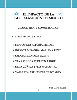 EL IMPACTO DE LA
  GLOBALIZACIÓN EN MÉXICO


     Geopolítica y comunicación


Integrantes del equipo:



  HERNÁNDEZ ALEGRÍA MIRIAM

  INFANTE MIRANDA MARIANA LIZET

  SALAZAR MORALES LIZETH

  SILVA ZÚÑIGA CHERLYN BRIGIT

  SILVA ZÚÑIGA EVELYN CHANTAL

  VALLARTA ARENAS DULCE ROSARIO




                            27 de mayo del 2011
                     1
 
