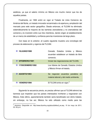 asiáticos, ya que el salario mínimo en México era mucho menor que los de
aquellos países.

       Finalmente, en 1994 entró en vigor el Tratado de Libre Comercio de
América del Norte, un tratado innovador encaminado a la apertura y ampliación del
mercado para este sector geográfico. Desde entonces, el TLCAN ha eliminado
sistemáticamente la mayoría de las barreras arancelarias y no arancelarias del
comercio y la inversión entre sus tres miembros, dando origen al establecimiento
de un marco de estabilidad y confianza para las inversiones de largo plazo.

       Con base en lo anterior, el cuadro siguiente muestra una cronología del
proceso de elaboración y vigencia del TLCAN:


       10/JUNIO/1990                          Canadá, Estados Unidos y México
                                              acuerdan establecer un tratado de libre
                                              comercio.
       5/FEBRERO/1991                         Inician las negociaciones del TLCAN.

       17/DICIEMBRE/1992                      Los líderes de Canadá, Estados Unidos
                                              y México firman el tratado.

       AGOSTO/1993                            Se negocian acuerdos paralelos en
                                              materia laboral y del medio ambiente.

       1/ENERO/1994                           El TLCAN entra en vigor.5



       Siguiendo la secuencia previa, es preciso afirmar que el TLCAN eliminó las
barreras que impedían que los países interesados invirtieran y negociaran con
México. Este último, aparentemente también sería beneficiado con dicho tratado;
sin embargo, no fue así. México ha sido utilizado como medio para las

5
  Anónimo. Disponible en: http://www.tlcanhoy.org/about/default_es.asp, 10 de mayo de 2011,
03: 45 p.m.

                                            10
 