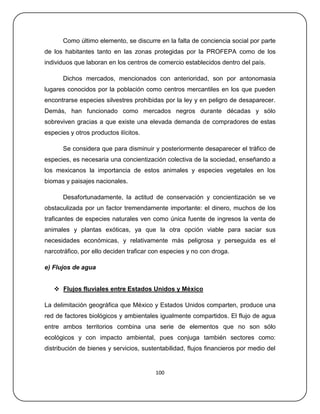 Como último elemento, se discurre en la falta de conciencia social por parte
de los habitantes tanto en las zonas protegidas por la PROFEPA como de los
individuos que laboran en los centros de comercio establecidos dentro del país.

      Dichos mercados, mencionados con anterioridad, son por antonomasia
lugares conocidos por la población como centros mercantiles en los que pueden
encontrarse especies silvestres prohibidas por la ley y en peligro de desaparecer.
Demás, han funcionado como mercados negros durante décadas y sólo
sobreviven gracias a que existe una elevada demanda de compradores de estas
especies y otros productos ilícitos.

      Se considera que para disminuir y posteriormente desaparecer el tráfico de
especies, es necesaria una concientización colectiva de la sociedad, enseñando a
los mexicanos la importancia de estos animales y especies vegetales en los
biomas y paisajes nacionales.

      Desafortunadamente, la actitud de conservación y concientización se ve
obstaculizada por un factor tremendamente importante: el dinero, muchos de los
traficantes de especies naturales ven como única fuente de ingresos la venta de
animales y plantas exóticas, ya que la otra opción viable para saciar sus
necesidades económicas, y relativamente más peligrosa y perseguida es el
narcotráfico, por ello deciden traficar con especies y no con droga.

e) Flujos de agua


    Flujos fluviales entre Estados Unidos y México

La delimitación geográfica que México y Estados Unidos comparten, produce una
red de factores biológicos y ambientales igualmente compartidos. El flujo de agua
entre ambos territorios combina una serie de elementos que no son sólo
ecológicos y con impacto ambiental, pues conjuga también sectores como:
distribución de bienes y servicios, sustentabilidad, flujos financieros por medio del


                                        100
 