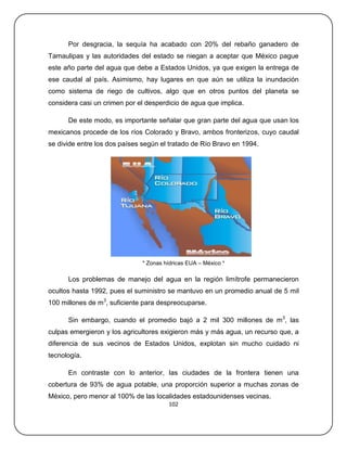 Por desgracia, la sequía ha acabado con 20% del rebaño ganadero de
Tamaulipas y las autoridades del estado se niegan a aceptar que México pague
este año parte del agua que debe a Estados Unidos, ya que exigen la entrega de
ese caudal al país. Asimismo, hay lugares en que aún se utiliza la inundación
como sistema de riego de cultivos, algo que en otros puntos del planeta se
considera casi un crimen por el desperdicio de agua que implica.

      De este modo, es importante señalar que gran parte del agua que usan los
mexicanos procede de los ríos Colorado y Bravo, ambos fronterizos, cuyo caudal
se divide entre los dos países según el tratado de Río Bravo en 1994.




                              * Zonas hídricas EUA – México *

      Los problemas de manejo del agua en la región limítrofe permanecieron
ocultos hasta 1992, pues el suministro se mantuvo en un promedio anual de 5 mil
100 millones de m3, suficiente para despreocuparse.

      Sin embargo, cuando el promedio bajó a 2 mil 300 millones de m3, las
culpas emergieron y los agricultores exigieron más y más agua, un recurso que, a
diferencia de sus vecinos de Estados Unidos, explotan sin mucho cuidado ni
tecnología.

      En contraste con lo anterior, las ciudades de la frontera tienen una
cobertura de 93% de agua potable, una proporción superior a muchas zonas de
México, pero menor al 100% de las localidades estadounidenses vecinas.
                                       102
 