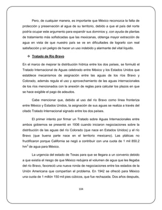 Pero, de cualquier manera, es importante que México reconozca la falta de
protección y preservación al agua de su territorio, debido a que el país del norte
podría ocupar este argumento para expandir sus dominios y, con ayuda de plantas
de tratamiento más sofisticadas que las mexicanas, obtenga mayor extracción de
agua en vista de que nuestro país se ve en dificultades de lograrlo con real
satisfacción y sin peligro de hacer un uso indebido y alarmante del vital líquido.

    Tratado de Río Bravo

En el marco de mejorar la distribución hídrica entre los dos países, se formuló el
Tratado Internacional de Aguas celebrado entre México y los Estados Unidos que
establece mecanismos de asignación entre las aguas de los ríos Bravo y
Colorado, además regula el uso y aprovechamiento de las aguas internacionales
de los ríos mencionados con la anexión de reglas para calcular los plazos en que
se hace exigible el pago de adeudos.

      Cabe mencionar que, debido al uso del río Bravo como línea fronteriza
entre México y Estados Unidos, la asignación de sus aguas se realiza a través del
citado Tratado Internacional signado entre los dos países.

      El primer intento por firmar un Tratado sobre Aguas Internacionales entre
ambos gobiernos se presentó en 1936 cuando iniciaron negociaciones sobre la
distribución de las aguas del río Colorado (que nace en Estados Unidos) y el río
Bravo (que buena parte nace en el territorio mexicano). Las pláticas no
fructificaron porque California se negó a contribuir con una cuota de 1 mil 850.2
hm3 de agua para México.

      La urgencia del estado de Texas para que se llegara a un convenio debido
a que existía el riesgo de que México redujera el volumen de agua que les llegaba
del río Bravo, favoreció una nueva ronda de negociaciones entre los estados de la
Unión Americana que compartían el problema. En 1942 se ofreció para México
una cuota de 1 millón 150 mil pies cúbicos, que fue rechazada. Dos años después,


                                         104
 