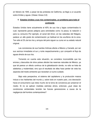 en febrero de 1944, a pesar de las protestas de California, se llegó a un acuerdo
sobre límites y aguas. (Véase: Anexo 3.8)

       Estados Unidos y sus ríos contaminados, un problema para todo el
                                      continente

Estados Unidos tiene actualmente el 40% de sus ríos y lagos contaminados lo
cual, represente graves peligros para actividades como: la pesca, la natación o
para su consumo Por ejemplo, el canal del Amor, en las cataratas del Niágara,
padece un alto grado de contaminación ya habitual en los acuíferos de la zona.
Tan sólo el 2% de los ríos y arroyos del país siguen su curso en su estado natural
original.

       Las concisiones de sus fuentes hídricas afecta a México y Canadá, por ser
sus vecinos inmediatos al sur y norte respectivamente y por compartir el flujo de
aguas directo de sus ríos.

       Tomando en cuenta esta situación, se considera inconcebible que los
errores y descuidos de otros países afecten las reservas naturales de México, ya
que tal parece un efecto continuo de la globalización donde, no sólo se trata de
adelantos y modernidad, sino que el resultado de ellas hace perder de vista los
aspectos del medio ambiente que necesitan un sumo cuidado.

       Bajo esta perspectiva, el sistema del capitalismo y la producción masiva
induce a los habitantes del mundo y, sobre todo en nuestro país, una desviación
hacia el consumismo que dista mucho de la toma de conciencia por preservar el
medio. Si no se aplican medidas estrictas ahora, entonces ¿qué clase de
condiciones ambientales tendrán las futuras generaciones a causa de la
negligencia del hombre contemporáneo?




                                       105
 