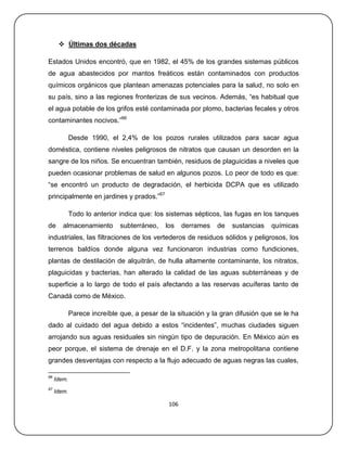  Últimas dos décadas

Estados Unidos encontró, que en 1982, el 45% de los grandes sistemas públicos
de agua abastecidos por mantos freáticos están contaminados con productos
químicos orgánicos que plantean amenazas potenciales para la salud, no solo en
su país, sino a las regiones fronterizas de sus vecinos. Además, ―es habitual que
el agua potable de los grifos esté contaminada por plomo, bacterias fecales y otros
contaminantes nocivos.‖66

             Desde 1990, el 2,4% de los pozos rurales utilizados para sacar agua
doméstica, contiene niveles peligrosos de nitratos que causan un desorden en la
sangre de los niños. Se encuentran también, residuos de plaguicidas a niveles que
pueden ocasionar problemas de salud en algunos pozos. Lo peor de todo es que:
―se encontró un producto de degradación, el herbicida DCPA que es utilizado
principalmente en jardines y prados.‖67

             Todo lo anterior indica que: los sistemas sépticos, las fugas en los tanques
de      almacenamiento        subterráneo,   los    derrames   de   sustancias   químicas
industriales, las filtraciones de los vertederos de residuos sólidos y peligrosos, los
terrenos baldíos donde alguna vez funcionaron industrias como fundiciones,
plantas de destilación de alquitrán, de hulla altamente contaminante, los nitratos,
plaguicidas y bacterias, han alterado la calidad de las aguas subterráneas y de
superficie a lo largo de todo el país afectando a las reservas acuíferas tanto de
Canadá como de México.

             Parece increíble que, a pesar de la situación y la gran difusión que se le ha
dado al cuidado del agua debido a estos ―incidentes‖, muchas ciudades siguen
arrojando sus aguas residuales sin ningún tipo de depuración. En México aún es
peor porque, el sistema de drenaje en el D.F. y la zona metropolitana contiene
grandes desventajas con respecto a la flujo adecuado de aguas negras las cuales,

66
     Idem.
67
     Idem.

                                              106
 