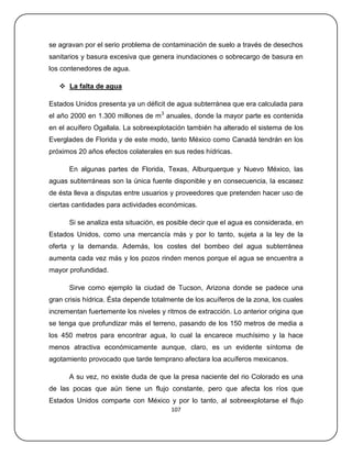 se agravan por el serio problema de contaminación de suelo a través de desechos
sanitarios y basura excesiva que genera inundaciones o sobrecargo de basura en
los contenedores de agua.

    La falta de agua

Estados Unidos presenta ya un déficit de agua subterránea que era calculada para
el año 2000 en 1.300 millones de m 3 anuales, donde la mayor parte es contenida
en el acuífero Ogallala. La sobreexplotación también ha alterado el sistema de los
Everglades de Florida y de este modo, tanto México como Canadá tendrán en los
próximos 20 años efectos colaterales en sus redes hídricas.

      En algunas partes de Florida, Texas, Alburquerque y Nuevo México, las
aguas subterráneas son la única fuente disponible y en consecuencia, la escasez
de ésta lleva a disputas entre usuarios y proveedores que pretenden hacer uso de
ciertas cantidades para actividades económicas.

      Si se analiza esta situación, es posible decir que el agua es considerada, en
Estados Unidos, como una mercancía más y por lo tanto, sujeta a la ley de la
oferta y la demanda. Además, los costes del bombeo del agua subterránea
aumenta cada vez más y los pozos rinden menos porque el agua se encuentra a
mayor profundidad.

      Sirve como ejemplo la ciudad de Tucson, Arizona donde se padece una
gran crisis hídrica. Ésta depende totalmente de los acuíferos de la zona, los cuales
incrementan fuertemente los niveles y ritmos de extracción. Lo anterior origina que
se tenga que profundizar más el terreno, pasando de los 150 metros de media a
los 450 metros para encontrar agua, lo cual la encarece muchísimo y la hace
menos atractiva económicamente aunque, claro, es un evidente síntoma de
agotamiento provocado que tarde temprano afectara loa acuíferos mexicanos.

      A su vez, no existe duda de que la presa naciente del rio Colorado es una
de las pocas que aún tiene un flujo constante, pero que afecta los ríos que
Estados Unidos comparte con México y por lo tanto, al sobreexplotarse el flujo
                                        107
 
