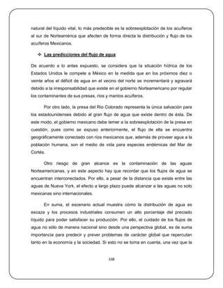 natural del líquido vital, lo más predecible es la sobreexplotación de los acuíferos
al sur de Norteamérica que afecten de forma directa la distribución y flujo de los
acuíferos Mexicanos.

    Las predicciones del flujo de agua

De acuerdo a lo antes expuesto, se considera que la situación hídrica de los
Estados Unidos le compete a México en la medida que en los próximos diez o
veinte años el déficit de agua en el vecino del norte se incrementará y agravará
debido a la irresponsabilidad que existe en el gobierno Norteamericano por regular
los contaminantes de sus presas, ríos y mantos acuíferos.

      Por otro lado, la presa del Rio Colorado representa la única salvación para
los estadounidenses debido al gran flujo de agua que existe dentro de ésta. De
este modo, el gobierno mexicano debe temer a la sobreexplotación de la presa en
cuestión, pues como se expuso anteriormente, el flujo de ella se encuentra
geográficamente conectado con ríos mexicanos que, además de proveer agua a la
población humana, son el medio de vida para especies endémicas del Mar de
Cortés.

      Otro riesgo de gran alcance es la contaminación de las aguas
Norteamericanas, y en este aspecto hay que recordar que los flujos de agua se
encuentran interconectados. Por ello, a pesar de la distancia que existe entre las
aguas de Nueva York, el efecto a largo plazo puede alcanzar a las aguas no solo
mexicanas sino internacionales.

      En suma, el escenario actual muestra cómo la distribución de agua es
escaza y los procesos industriales consumen un alto porcentaje del preciado
líquido para poder satisfacer su producción. Por ello, el cuidado de los flujos de
agua no sólo de manera nacional sino desde una perspectiva global, es de suma
importancia para predecir y prever problemas de carácter global que repercutan
tanto en la economía y la sociedad. Si esto no se toma en cuenta, una vez que la


                                        108
 