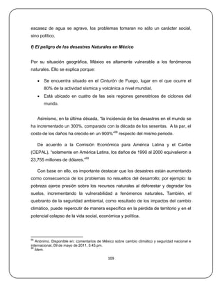 escasez de agua se agrave, los problemas tomaran no sólo un carácter social,
sino político.

f) El peligro de los desastres Naturales en México


Por su situación geográfica, México es altamente vulnerable a los fenómenos
naturales. Ello se explica porque:

        Se encuentra situado en el Cinturón de Fuego, lugar en el que ocurre el
         80% de la actividad sísmica y volcánica a nivel mundial.
        Está ubicado en cuatro de las seis regiones generatrices de ciclones del
         mundo.


     Asimismo, en la última década, ―la incidencia de los desastres en el mundo se
ha incrementado un 300%, comparado con la década de los sesentas. A la par, el
costo de los daños ha crecido en un 900%‖68 respecto del mismo periodo.

     De acuerdo a la Comisión Económica para América Latina y el Caribe
(CEPAL), ―solamente en América Latina, los daños de 1990 al 2000 equivalieron a
23,755 millones de dólares.‖69

     Con base en ello, es importante destacar que los desastres están aumentando
como consecuencia de los problemas no resueltos del desarrollo; por ejemplo: la
pobreza ejerce presión sobre los recursos naturales al deforestar y degradar los
suelos, incrementando la vulnerabilidad a fenómenos naturales. También, el
quebranto de la seguridad ambiental, como resultado de los impactos del cambio
climático, puede repercutir de manera específica en la pérdida de territorio y en el
potencial colapso de la vida social, económica y política.




68
   Anónimo. Disponible en: comentarios de México sobre cambio climático y seguridad nacional e
internacional, 09 de mayo de 2011, 5:45 pm.
69
   Ídem.

                                             109
 