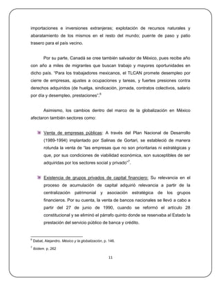importaciones e inversiones extranjeras; explotación de recursos naturales y
abaratamiento de los mismos en el resto del mundo; puente de paso y patio
trasero para el país vecino.


          Por su parte, Canadá se cree también salvador de México, pues recibe año
con año a miles de migrantes que buscan trabajo y mayores oportunidades en
dicho país. ―Para los trabajadores mexicanos, el TLCAN promete desempleo por
cierre de empresas, ajustes a ocupaciones y tareas, y fuertes presiones contra
derechos adquiridos (de huelga, sindicación, jornada, contratos colectivos, salario
por día y desempleo, prestaciones‖.6


          Asimismo, los cambios dentro del marco de la globalización en México
afectaron también sectores como:


          Venta de empresas públicas: A través del Plan Nacional de Desarrollo
          (1989-1994) implantado por Salinas de Gortari, se estableció de manera
          rotunda la venta de ―las empresas que no son prioritarias ni estratégicas y
          que, por sus condiciones de viabilidad económica, son susceptibles de ser
          adquiridas por los sectores social y privado‖7.


          Existencia de grupos privados de capital financiero: Su relevancia en el
          proceso de acumulación de capital adquirió relevancia a partir de la
          centralización      patrimonial     y    asociación   estratégica   de   los   grupos
          financieros. Por su cuenta, la venta de bancos nacionales se llevó a cabo a
          partir del 27 de junio de 1990, cuando se reformó el artículo 28
          constitucional y se eliminó el párrafo quinto donde se reservaba al Estado la
          prestación del servicio público de banca y crédito.


6
    Dabat, Alejandro. México y la globalización, p. 146.
7
    Ibídem. p. 262

                                                   11
 