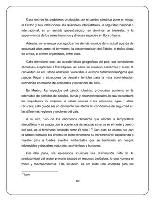 Cada uno de los problemas producidos por el cambio climático pone en riesgo
al Estado y sus instituciones, las relaciones interestatales, la seguridad nacional e
internacional, en un sentido geoestratégico, en términos de bienestar, y la
supervivencia de los seres humanos y diversas especies en flora o fauna.

      Además, se amenaza con agudizar los demás asuntos de la actual agenda de
seguridad tales como: el terrorismo, la descomposición del Estado, el tráfico ilegal
de armas, el crimen organizado, entre otros.

      Cabe mencionar que, las características geográficas del país, sus condiciones
climáticas, orográficas e hidrológicas, así como su situación económica y social, lo
convierten en un Estado altamente vulnerable a eventos hidrometeorológicos que
pueden llegar a situaciones de desastre terribles para la mala administración
económica en materia de accidentes y percances del país. .

      En México, los impactos del cambio climático provocarán aumento en la
intensidad de períodos de sequías, lluvias y ciclones tropicales, lo cual exacerbará
las iniquidades en empleos, la salud, acceso a los alimentos, agua y otros
recursos; esto puede ser un detonante que afecte las condiciones de seguridad en
las diferentes regiones y sectores del país.

      A su vez, ―uno de los fenómenos climáticos que afectan la temperatura
atmosférica y se asocia con la ocurrencia de sequías severas en el norte y centro
                                                    70
del país, es el fenómeno conocido como El niño.”         Con esto, se estima que con
el cambio climático los efectos de dicho fenómeno se incrementarán exponiendo a
nuestro país a fuertes eventos ambientales que se traducirán en riesgos
intolerables y desastres naturales, económicos y humanos.

      Por otra parte, los escenarios anuncian una disminución neta de la
productividad del sector primario basado en recursos biológicos, lo cual vulnera el
micro y macroeconomía. Esta situación, es sin duda una amenaza para los


70
     Ídem

                                         110
 