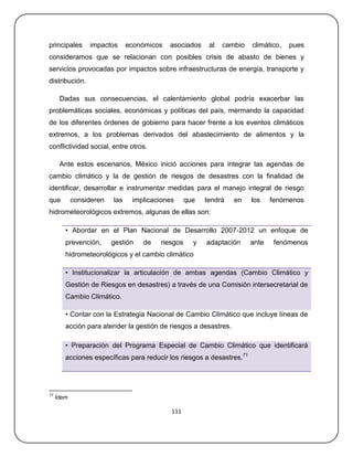 principales      impactos      económicos   asociados    al   cambio   climático,   pues
consideramos que se relacionan con posibles crisis de abasto de bienes y
servicios provocadas por impactos sobre infraestructuras de energía, transporte y
distribución.

      Dadas sus consecuencias, el calentamiento global podría exacerbar las
problemáticas sociales, económicas y políticas del país, mermando la capacidad
de los diferentes órdenes de gobierno para hacer frente a los eventos climáticos
extremos, a los problemas derivados del abastecimiento de alimentos y la
conflictividad social, entre otros.

      Ante estos escenarios, México inició acciones para integrar las agendas de
cambio climático y la de gestión de riesgos de desastres con la finalidad de
identificar, desarrollar e instrumentar medidas para el manejo integral de riesgo
que         consideren   las    implicaciones     que   tendrá   en    los    fenómenos
hidrometeorológicos extremos, algunas de ellas son:

        • Abordar en el Plan Nacional de Desarrollo 2007‐2012 un enfoque de
        prevención,      gestión   de   riesgos     y   adaptación     ante    fenómenos
        hidrometeorológicos y el cambio climático

        • Institucionalizar la articulación de ambas agendas (Cambio Climático y
        Gestión de Riesgos en desastres) a través de una Comisión intersecretarial de
        Cambio Climático.

        • Contar con la Estrategia Nacional de Cambio Climático que incluye líneas de
        acción para atender la gestión de riesgos a desastres.

        • Preparación del Programa Especial de Cambio Climático que identificará
        acciones específicas para reducir los riesgos a desastres.71




71
     Ídem

                                            111
 