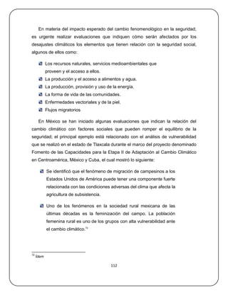En materia del impacto esperado del cambio fenomenológico en la seguridad,
es urgente realizar evaluaciones que indiquen cómo serán afectados por los
desajustes climáticos los elementos que tienen relación con la seguridad social,
algunos de ellos como:

            Los recursos naturales, servicios medioambientales que
            proveen y el acceso a ellos.
            La producción y el acceso a alimentos y agua.
            La producción, provisión y uso de la energía.
            La forma de vida de las comunidades.
            Enfermedades vectoriales y de la piel.
            Flujos migratorios

      En México se han iniciado algunas evaluaciones que indican la relación del
cambio climático con factores sociales que pueden romper el equilibrio de la
seguridad; el principal ejemplo está relacionado con el análisis de vulnerabilidad
que se realizó en el estado de Tlaxcala durante el marco del proyecto denominado
Fomento de las Capacidades para la Etapa II de Adaptación al Cambio Climático
en Centroamérica, México y Cuba, el cual mostró lo siguiente:

            Se identificó que el fenómeno de migración de campesinos a los
            Estados Unidos de América puede tener una componente fuerte
            relacionada con las condiciones adversas del clima que afecta la
            agricultura de subsistencia.

            Uno de los fenómenos en la sociedad rural mexicana de las
            últimas décadas es la feminización del campo. La población
            femenina rural es uno de los grupos con alta vulnerabilidad ante
            el cambio climático.72




72
     Ídem

                                             112
 