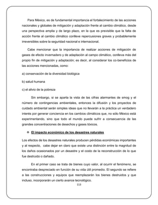 Para México, es de fundamental importancia el fortalecimiento de las acciones
nacionales y globales de mitigación y adaptación frente al cambio climático, desde
una perspectiva amplia y de largo plazo, en la que es previsible que la falta de
acción frente al cambio climático conlleve repercusiones graves y probablemente
irreversibles sobre la seguridad nacional e internacional.

    Cabe mencionar que la importancia de realizar acciones de mitigación de
gases de efecto invernadero y de adaptación al campo climático, conlleva más del
propio fin de mitigación y adaptación; es decir, al considerar los co‐beneficios de
las acciones mencionadas, como:

a) conservación de la diversidad biológica

b) salud humana

c) el alivio de la pobreza

       Sin embargo, si se aparta la vista de las cifras alarmantes de smog y el
número de contingencias ambientales, entonces la difusión y los proyectos de
cuidado ambiental serán simples ideas que no llevarán a la práctica un verdadero
interés por generar conciencia en los cambios climáticos que, no sólo México está
experimentando, sino que todo el mundo puede sufrir a consecuencia de las
grandes concentraciones de desechos y gases tóxicos.

    El impacto económico de los desastres naturales

Los efectos de los desastres naturales producen pérdidas económicas importantes
y al respecto, cabe dejar en claro que existe una distinción entre la magnitud de
los daños ocasionados por un desastre y el costo de la reconstrucción de lo que
fue destruido o dañado.

       En el primer caso se trata de bienes cuyo valor, al ocurrir el fenómeno, se
encontraba despreciado en función de su vida útil promedio. El segundo se refiere
a las construcciones y equipos que reemplazarán los bienes destruidos y que
incluso, incorporarán un cierto avance tecnológico.
                                         113
 