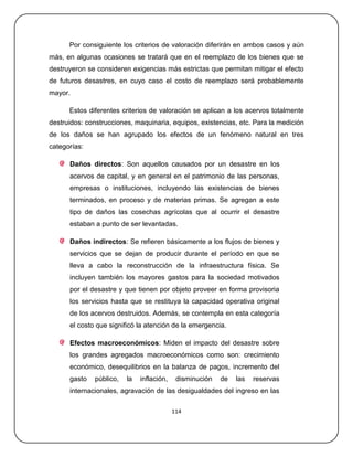 Por consiguiente los criterios de valoración diferirán en ambos casos y aún
más, en algunas ocasiones se tratará que en el reemplazo de los bienes que se
destruyeron se consideren exigencias más estrictas que permitan mitigar el efecto
de futuros desastres, en cuyo caso el costo de reemplazo será probablemente
mayor.

      Estos diferentes criterios de valoración se aplican a los acervos totalmente
destruidos: construcciones, maquinaria, equipos, existencias, etc. Para la medición
de los daños se han agrupado los efectos de un fenómeno natural en tres
categorías:

      Daños directos: Son aquellos causados por un desastre en los
      acervos de capital, y en general en el patrimonio de las personas,
      empresas o instituciones, incluyendo las existencias de bienes
      terminados, en proceso y de materias primas. Se agregan a este
      tipo de daños las cosechas agrícolas que al ocurrir el desastre
      estaban a punto de ser levantadas.

      Daños indirectos: Se refieren básicamente a los flujos de bienes y
      servicios que se dejan de producir durante el período en que se
      lleva a cabo la reconstrucción de la infraestructura física. Se
      incluyen también los mayores gastos para la sociedad motivados
      por el desastre y que tienen por objeto proveer en forma provisoria
      los servicios hasta que se restituya la capacidad operativa original
      de los acervos destruidos. Además, se contempla en esta categoría
      el costo que significó la atención de la emergencia.

      Efectos macroeconómicos: Miden el impacto del desastre sobre
      los grandes agregados macroeconómicos como son: crecimiento
      económico, desequilibrios en la balanza de pagos, incremento del
      gasto   público,   la   inflación,    disminución   de   las   reservas
      internacionales, agravación de las desigualdades del ingreso en las

                                           114
 