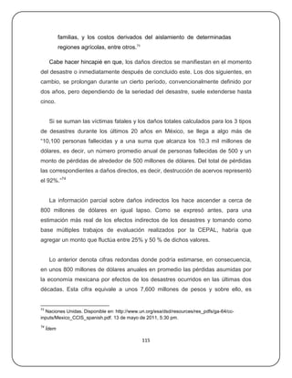 familias, y los costos derivados del aislamiento de determinadas
            regiones agrícolas, entre otros.73

      Cabe hacer hincapié en que, los daños directos se manifiestan en el momento
del desastre o inmediatamente después de concluido este. Los dos siguientes, en
cambio, se prolongan durante un cierto período, convencionalmente definido por
dos años, pero dependiendo de la seriedad del desastre, suele extenderse hasta
cinco.


      Si se suman las víctimas fatales y los daños totales calculados para los 3 tipos
de desastres durante los últimos 20 años en México, se llega a algo más de
―10,100 personas fallecidas y a una suma que alcanza los 10.3 mil millones de
dólares, es decir, un número promedio anual de personas fallecidas de 500 y un
monto de pérdidas de alrededor de 500 millones de dólares. Del total de pérdidas
las correspondientes a daños directos, es decir, destrucción de acervos representó
el 92%.‖74


      La información parcial sobre daños indirectos los hace ascender a cerca de
800 millones de dólares en igual lapso. Como se expresó antes, para una
estimación más real de los efectos indirectos de los desastres y tomando como
base múltiples trabajos de evaluación realizados por la CEPAL, habría que
agregar un monto que fluctúa entre 25% y 50 % de dichos valores.


      Lo anterior denota cifras redondas donde podría estimarse, en consecuencia,
en unos 800 millones de dólares anuales en promedio las pérdidas asumidas por
la economía mexicana por efectos de los desastres ocurridos en las últimas dos
décadas. Esta cifra equivale a unos 7,600 millones de pesos y sobre ello, es


73
  Naciones Unidas. Disponible en: http://www.un.org/esa/dsd/resources/res_pdfs/ga-64/cc-
inputs/Mexico_CCIS_spanish.pdf. 13 de mayo de 2011, 5:30 pm.
74
     Ídem

                                                 115
 