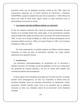 pertinente anotar que los desastres ocurridos durante el año 1999, según las
evaluaciones realizadas por el Centro Nacional de Prevención y Desastres
(CENAPRED), superaron ampliamente esta cifra al ascender a 11,600 millones de
pesos que hasta la fecha fecha siguen siendo un peso económico para la
administración de recursos en el país.

    Los riesgos naturales de México debido a su ubicación


Si bien los registros existentes dan cuenta de numerosas fenómenos de gran
impacto en la sociedad desde hace varios siglos, en las generaciones recientes
perduran todavía las huellas de eventos como: la erupción del volcán Chichonal en
1982, el sismo de la Ciudad de México en 1985, los efectos devastadores de los
huracanes Gilbert ocurrido en 1988 y el huracán Paulina en 1997, y los incendios
forestales de 1988 y de 1998.


      Por estos antecedentes, es posible asegurar que México enfrenta peligros
inminentes en todos los tipos de fenómenos naturales, los cuales pueden
clasificarse de la siguiente manera:


   1. Inundaciones
   Los fenómenos hidrometeorológicos se caracterizan por su frecuencia y
carácter recurrente. Sin embargo, los de tipo geológico son los que a largo plazo
han generado las mayores pérdidas y los que en ciertos años aislados han
mostrado los efectos más devastadores.


   El peso relativo de los desastres provocados por la acción humana, conocidos
también como antropogénicos, ha sido muy importante al influido tanto por
incendios forestales como por incendios provenientes de explosiones. Ambas
situaciones, también denotan serias crisis si se considera que la población
mexicana no tiene una verdadera cultura de la prevención contra desastres
naturales.

                                         116
 