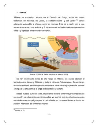 2. Sismos

―México se encuentra        situado en el Cinturón de Fuego, sobre las placas
tectónicas del Pacífico, de Cocos, la norteamericana             y del Caribe‖ 76 siendo
altamente vulnerable al choque entre las mismas. Esta es la razón por la que
anualmente se reportan entre 6 y 7 sismos en el territorio mexicano que oscilan
entre 4 y 6 grados en la escala de Reichter.




                     Fuente: FONDEN. ―Fallas sísmicas de México‖. 2009

      Se han identificado zonas de alto riesgo en México, las cuales abarcan el
territorio entre Jalisco y Chiapas, y todo el Istmo de Tehuantepec. Sin embargo,
estudios recientes señalan que actualmente la zona con mayor potencial sísmico
en el país se encuentra a lo largo de la costa de Guerrero.

      Desde nuestro punto de vista, el gobierno debería tomar mayores medidas de
prevención para las regiones mencionadas, ya que los eventos sísmicos generan
uno de los mayores peligros para el país al estar en considerable cercanía con los
pueblos habitados del territorio nacional,


76
     Ibídem. p. 21

                                           119
 