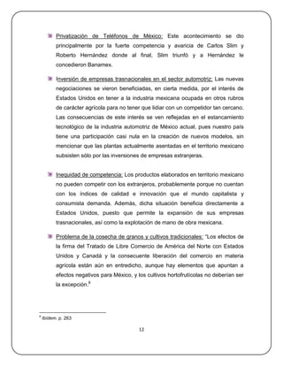 Privatización de Teléfonos de México: Este acontecimiento se dio
          principalmente por la fuerte competencia y avaricia de Carlos Slim y
          Roberto Hernández donde al final, Slim triunfó y a Hernández le
          concedieron Banamex.

          Inversión de empresas trasnacionales en el sector automotriz: Las nuevas
          negociaciones se vieron beneficiadas, en cierta medida, por el interés de
          Estados Unidos en tener a la industria mexicana ocupada en otros rubros
          de carácter agrícola para no tener que lidiar con un competidor tan cercano.
          Las consecuencias de este interés se ven reflejadas en el estancamiento
          tecnológico de la industria automotriz de México actual, pues nuestro país
          tiene una participación casi nula en la creación de nuevos modelos, sin
          mencionar que las plantas actualmente asentadas en el territorio mexicano
          subsisten sólo por las inversiones de empresas extranjeras.


          Inequidad de competencia: Los productos elaborados en territorio mexicano
          no pueden competir con los extranjeros, probablemente porque no cuentan
          con los índices de calidad e innovación que el mundo capitalista y
          consumista demanda. Además, dicha situación beneficia directamente a
          Estados Unidos, puesto que permite la expansión de sus empresas
          trasnacionales, así como la explotación de mano de obra mexicana.

          Problema de la cosecha de granos y cultivos tradicionales: ―Los efectos de
          la firma del Tratado de Libre Comercio de América del Norte con Estados
          Unidos y Canadá y la consecuente liberación del comercio en materia
          agrícola están aún en entredicho, aunque hay elementos que apuntan a
          efectos negativos para México, y los cultivos hortofrutícolas no deberían ser
          la excepción.8




8
    Ibídem. p. 263

                                            12
 