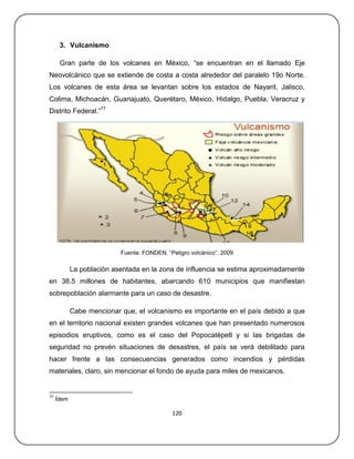 3. Vulcanismo

      Gran parte de los volcanes en México, ―se encuentran en el llamado Eje
Neovolcánico que se extiende de costa a costa alrededor del paralelo 19o Norte.
Los volcanes de esta área se levantan sobre los estados de Nayarit, Jalisco,
Colima, Michoacán, Guanajuato, Querétaro, México, Hidalgo, Puebla, Veracruz y
Distrito Federal.‖77




                           Fuente: FONDEN. ―Peligro volcánico‖. 2009

            La población asentada en la zona de influencia se estima aproximadamente
en 38.5 millones de habitantes, abarcando 610 municipios que manifiestan
sobrepoblación alarmante para un caso de desastre.

            Cabe mencionar que, el volcanismo es importante en el país debido a que
en el territorio nacional existen grandes volcanes que han presentado numerosos
episodios eruptivos, como es el caso del Popocatépetl y si las brigadas de
seguridad no prevén situaciones de desastres, el país se verá debilitado para
hacer frente a las consecuencias generados como incendios y pérdidas
materiales, claro, sin mencionar el fondo de ayuda para miles de mexicanos.


77
     Ídem

                                             120
 