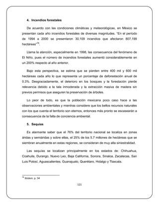 4. Incendios forestales

      De acuerdo con las condiciones climáticas y meteorológicas, en México se
presentan cada año incendios forestales de diversas magnitudes. ―En el período
de 1994 a 2000 se presentaron 30,109 incendios que afectaron 807,199
hectáreas‖78.

      Llama la atención, especialmente en 1998, las consecuencia del fenómeno de
El Niño, pues el número de incendios forestales aumentó considerablemente en
un 200% respecto al año anterior.

      Bajo esta perspectiva, se estima que se pierden entre 400 mil y 600 mil
hectáreas cada año lo que representa un porcentaje de deforestación anual de
0.3%. Desgraciadamente, el deterioro en los bosques y la forestación pierde
relevancia debido a la tala inmoderada y la extracción masiva de madera sin
previos permisos que aseguren la preservación de árboles.

      Lo peor de todo, es que la población mexicana poco caso hace a las
observaciones ambientales y mientras considere que los bellos recursos naturales
con los que cuenta el territorio son eternos, entonces más pronto se escasearán a
consecuencia de la falta de conciencia ambiental.

      5. Sequias

      Es alarmante saber que el 76% del territorio nacional se localiza en zonas
áridas y semiáridas y sobre ellas, el 25% de los 5.7 millones de hectáreas que se
siembran anualmente en estas regiones, se consideran de muy alta siniestralidad.

      Las sequías se localizan principalmente en los estados de: Chihuahua,
Coahuila, Durango, Nuevo Leo, Baja California, Sonora, Sinaloa, Zacatecas, San
Luis Potosí, Aguascalientes. Guanajuato, Querétaro, Hidalgo y Tlaxcala.



78
     Ibídem. p. 34

                                       121
 