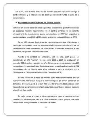 Sin duda, una muestra más de las terribles secuelas que trae consigo el
cambio climático y la intensa onda de calor que invade al mundo a causa de la
contaminación.

    El aumento de catástrofes en los últimos 10 años

Tomando en cuenta todos los datos expuestos, se considera que la frecuencia de
los desastres naturales relacionados con el cambio climático va en aumento,
principalmente las inundaciones, que se incrementaron en 2007 con respecto a la
media registrada entre 2000 y 2006, según un informe hecho público en la ONU.

      De las 197 millones de víctimas por calamidades naturales, 164 millones lo
fueron por inundaciones. Asia fue nuevamente el continente más afectado por las
catástrofes naturales y escenario de ocho de las 10 mayores acaecidas el año
pasado de las que seis fueron inundaciones.

      Acorde a la cantidad de catástrofes, 399 en total, 2007 puede ser
considerado un año ―normal‖, ya que entre 2000 y 2006 se produjeron en
promedio 394 desastres naturales por año. Sin embargo, el año pasado hubo 206
inundaciones, lo que significa un fuerte incremento respecto del promedio de 172
inundaciones de los últimos siete años, subrayó el reporte divulgado por la
Estrategia de la ONU para la Reducción de Desastres (ISDR).

      Si esto sucede en el resto del mundo, cómo reaccionará México ante un
nuevo desastre natural que marque la historia del país. Es terrible pensar en los
daños que provocaría, pero lo es aún más si no se toman medidas precisas y con
trascendencia que proporcionen al país seguridad preventiva en caso de cualquier
situación de ésta índole.


      Es mejor pensar ahora en el futuro, que esperar hasta el momento erróneo
cuando todo se viene para bajo y la crisis económica pueda generar una social
con alcances inimaginables en la población de México.

                                       122
 