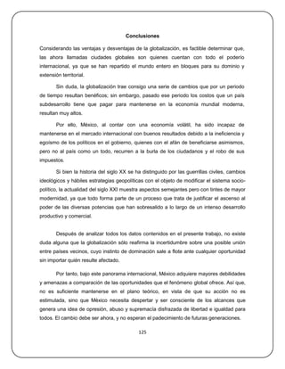 Conclusiones

Considerando las ventajas y desventajas de la globalización, es factible determinar que,
las ahora llamadas ciudades globales son quienes cuentan con todo el poderío
internacional, ya que se han repartido el mundo entero en bloques para su dominio y
extensión territorial.

        Sin duda, la globalización trae consigo una serie de cambios que por un periodo
de tiempo resultan benéficos; sin embargo, pasado ese periodo los costos que un país
subdesarrollo tiene que pagar para mantenerse en la economía mundial moderna,
resultan muy altos.

        Por ello, México, al contar con una economía volátil, ha sido incapaz de
mantenerse en el mercado internacional con buenos resultados debido a la ineficiencia y
egoísmo de los políticos en el gobierno, quienes con el afán de beneficiarse asimismos,
pero no al país como un todo, recurren a la burla de los ciudadanos y el robo de sus
impuestos.

        Si bien la historia del siglo XX se ha distinguido por las guerrillas civiles, cambios
ideológicos y hábiles estrategias geopolíticas con el objeto de modificar el sistema socio-
político, la actualidad del siglo XXI muestra aspectos semejantes pero con tintes de mayor
modernidad, ya que todo forma parte de un proceso que trata de justificar el ascenso al
poder de las diversas potencias que han sobresalido a lo largo de un intenso desarrollo
productivo y comercial.


        Después de analizar todos los datos contenidos en el presente trabajo, no existe
duda alguna que la globalización sólo reafirma la incertidumbre sobre una posible unión
entre países vecinos, cuyo instinto de dominación sale a flote ante cualquier oportunidad
sin importar quién resulte afectado.

        Por tanto, bajo este panorama internacional, México adquiere mayores debilidades
y amenazas a comparación de las oportunidades que el fenómeno global ofrece. Así que,
no es suficiente mantenerse en el plano teórico, en vista de que su acción no es
estimulada, sino que México necesita despertar y ser consciente de los alcances que
genera una idea de opresión, abuso y supremacía disfrazada de libertad e igualdad para
todos. El cambio debe ser ahora, y no esperan el padecimiento de futuras generaciones.

                                             125
 