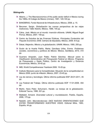 Bibliografía

      Alberro, J. The Macroeconomics of the public sector deficit in Mexico during
      the 1980s. El Colegio de Mexico (mimeo). 1991. 120-140 pp.
      BANOBRAS, Fondo Nacional de Infraestructura, México, 2008. p. 15.
      Berumen, Sergio. Globalización las nuevas perspectivas de las viejas
      tradiciones, Taller Abierto, México, 1999, 145 pp.
      Calva, José. México en el mundo: inserción eficiente, UNAM, Miguel Ángel
      Porrúa, México, 2007. 159 pp.
      Centro de Estudios de las Finanzas Públicas, Principales Contenidos del
      Paquete Económico 2009, Cámara de Diputados, México, 2008. 6-9 pp.
      Dabat, Alejandro. México y la globalización, UNAM, México, 1995, 200 pp.

      Durán de la Huerta Patiño, Marta; Garcilazo Uribe, Emma. Problemas
      sociales, económicos y políticos de México. México, Santillana, 2010, 310
      pp.
      Guerrero Amparán, Juan Pablo; Patrón Sánchez. Manual sobre la
      Clasificación Administrativa del Presupuesto Federal en México. Programa
      de Presupuesto y Gasto Público, Centro de Investigación y Docencia
      Económicas, México, 35-42 pp.
      IMD, World Competitiveness Yearbook 2008. 15-20 pp.
      Instituto Mexicano para la Competitividad, Situación de la competitividad en
      México 2006: punto de inflexión, México, 2007. 23-45 pp.
      Ley de ciencia y tecnología. Última reforma publicada DOF 28-01-2011, 45
      pp.
      Ley Federal del Trabajo. Última reforma publicada DOF 17-01-2006. 454
      pp.
      Martin, Hans Peter; Schumann, Harald. La trampa de la globalización.
      Editorial Taurus, 1998, 321 pp.
      Mattelart, Armand. Diversidad cultural y mundialización. Paidós, España,
      2006, 175 pp.
      Naisbitt, John. Macrotendencias: DIEZ NUEVAS ORIENTACIONES QUE
      ESTÁN TRANSFORMANDO NUESTRAS VIDAS. Editorial Mitre, 1983,
      España, 44 pp.



                                       126
 