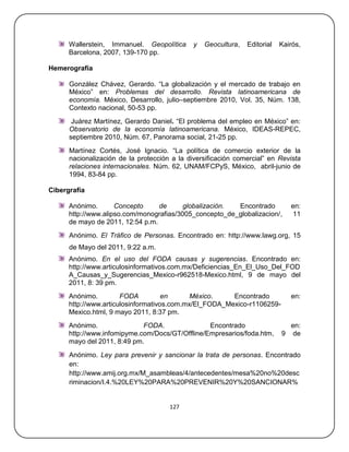 Wallerstein, Immanuel. Geopolítica      y   Geocultura,   Editorial   Kairós,
      Barcelona, 2007, 139-170 pp.

Hemerografía

      González Chávez, Gerardo. ―La globalización y el mercado de trabajo en
      México‖ en: Problemas del desarrollo. Revista latinoamericana de
      economía. México, Desarrollo, julio–septiembre 2010, Vol. 35, Núm. 138,
      Contexto nacional, 50-53 pp.
       Juárez Martínez, Gerardo Daniel. ―El problema del empleo en México‖ en:
      Observatorio de la economía latinoamericana. México, IDEAS-REPEC,
      septiembre 2010, Núm. 67, Panorama social, 21-25 pp.
      Martínez Cortés, José Ignacio. ―La política de comercio exterior de la
      nacionalización de la protección a la diversificación comercial‖ en Revista
      relaciones internacionales. Núm. 62, UNAM/FCPyS, México, abril-junio de
      1994, 83-84 pp.

Cibergrafía

      Anónimo.       Concepto     de      globalización. Encontrado            en:
      http://www.alipso.com/monografias/3005_concepto_de_globalizacion/,       11
      de mayo de 2011, 12:54 p.m.
      Anónimo. El Tráfico de Personas. Encontrado en: http://www.lawg.org, 15
      de Mayo del 2011, 9:22 a.m.
      Anónimo. En el uso del FODA causas y sugerencias. Encontrado en:
      http://www.articulosinformativos.com.mx/Deficiencias_En_El_Uso_Del_FOD
      A_Causas_y_Sugerencias_Mexico-r962518-Mexico.html, 9 de mayo del
      2011, 8: 39 pm.
      Anónimo.         FODA          en      México.    Encontrado             en:
      http://www.articulosinformativos.com.mx/El_FODA_Mexico-r1106259-
      Mexico.html, 9 mayo 2011, 8:37 pm.
      Anónimo.               FODA.               Encontrado                   en:
      http://www.infomipyme.com/Docs/GT/Offline/Empresarios/foda.htm,       9 de
      mayo del 2011, 8:49 pm.
      Anónimo. Ley para prevenir y sancionar la trata de personas. Encontrado
      en:
      http://www.amij.org.mx/M_asambleas/4/antecedentes/mesa%20no%20desc
      riminacion/I.4.%20LEY%20PARA%20PREVENIR%20Y%20SANCIONAR%


                                      127
 
