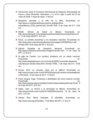 Convención sobre el Comercio Internacional de Especies Amenazadas de
Fauna y Flora Silvestres. Apéndices I, II y III en vigor a partir del 22 de
mayo de 2009. 7 mayo de mayo, 11:40 pm.

Desastres naturales y la inflo de la ONU. Encontrado en:
http://www.un.org/esa/dsd/resources/res_pdfs/ga-64/cc-
inputs/Mexico_CCIS_spanish.pdf, formato PDF, 8 de mayo del 211, 5:54
pm.

DGED.      Informe    de    Salud    en    México.    Encontrado    en:
http://www.salud.gob.mx/unidades/evaluacion/saludmexico/saludmexico.ht
m, 11 de mayo del 2011, 9:41 pm.
ECLA, La pérdida económica y los desastres naturales. Encontrado en:
http://www.eclac.org/mexico/publicaciones/sinsigla/xml/5/8385/doc1.pdf,
formato PDF, 8 de mayo del 2011, 6:43 pm.

Ejército   Zapatista   de     Liberación   Nacional.    Encontrado  en:
http://www.cuestiones.ws/revista/n15/ago03-al-ezln1.htm, 11 de mayo de
2011, 9: 45 p.m.
El siglo de Torreón. Los cambios climáticos con un efecto nacional.
Encontrado                                                            en:
http://www.elsiglodetorreon.com.mx/noticia/352007.aumentan-desastres-
naturales-por-cambio-clima.html, formato HTML, 7 de mayo del 211, 10:56
am.

Enciso, 2010. La Jornada, ¿Qué son la UMA’s? Encontrado en:
http://www.jornada.unam.mx/2010/03/22/index.php?section=sociedad&articl
e=041n2soc, 12 de mayo de 2011, 11:50 pm.

Fazio Vengoa, Hugo. Fortalezas y debilidades del nuevo sistema mundial.
Encontrado                                                                  en:
http://www.banrepcultural.org/blaavirtual/revistas/analisispolitico/ap18.pdf, 9
de mayo del 2011, 8:57 pm.
Galán, José. La ciencia y la tecnología en México. Encontrado en:
http://www.jornada.unam.mx/2010/10/29/025a1pol.php, 18 de mayo de
2011, 2:57 pm.

Gómez     Ruiz,    María    Antonieta.   El    Biotráfico.   Encontrado    en:
http://www.ceta.org.pe/kanatari, 17 de Mayo del 2011, 4: 33 p.m.



                                  129
 