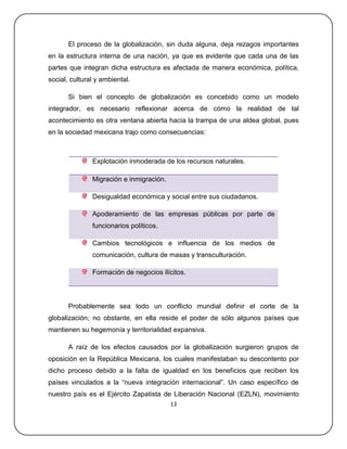 El proceso de la globalización, sin duda alguna, deja rezagos importantes
en la estructura interna de una nación, ya que es evidente que cada una de las
partes que integran dicha estructura es afectada de manera económica, política,
social, cultural y ambiental.

       Si bien el concepto de globalización es concebido como un modelo
integrador, es necesario reflexionar acerca de cómo la realidad de tal
acontecimiento es otra ventana abierta hacia la trampa de una aldea global, pues
en la sociedad mexicana trajo como consecuencias:



               Explotación inmoderada de los recursos naturales.

               Migración e inmigración.

               Desigualdad económica y social entre sus ciudadanos.

               Apoderamiento de las empresas públicas por parte de
               funcionarios políticos.

               Cambios tecnológicos e influencia de los medios de
               comunicación, cultura de masas y transculturación.

               Formación de negocios ilícitos.



       Probablemente sea todo un conflicto mundial definir el corte de la
globalización; no obstante, en ella reside el poder de sólo algunos países que
mantienen su hegemonía y territorialidad expansiva.

       A raíz de los efectos causados por la globalización surgieron grupos de
oposición en la República Mexicana, los cuales manifestaban su descontento por
dicho proceso debido a la falta de igualdad en los beneficios que reciben los
países vinculados a la ―nueva integración internacional‖. Un caso específico de
nuestro país es el Ejército Zapatista de Liberación Nacional (EZLN), movimiento
                                          13
 