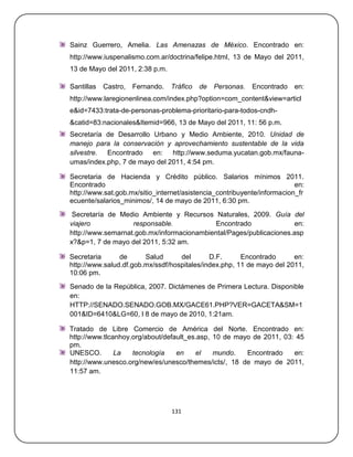 Sainz Guerrero, Amelia. Las Amenazas de México. Encontrado en:
http://www.iuspenalismo.com.ar/doctrina/felipe.html, 13 de Mayo del 2011,
13 de Mayo del 2011, 2:38 p.m.

Santillas   Castro,   Fernando.   Tráfico   de   Personas.   Encontrado   en:
http://www.laregionenlinea.com/index.php?option=com_content&view=articl
e&id=7433:trata-de-personas-problema-prioritario-para-todos-cndh-
&catid=83:nacionales&Itemid=966, 13 de Mayo del 2011, 11: 56 p.m.
Secretaría de Desarrollo Urbano y Medio Ambiente, 2010. Unidad de
manejo para la conservación y aprovechamiento sustentable de la vida
silvestre. Encontrado en: http://www.seduma.yucatan.gob.mx/fauna-
umas/index.php, 7 de mayo del 2011, 4:54 pm.

Secretaria de Hacienda y Crédito público. Salarios mínimos 2011.
Encontrado                                                               en:
http://www.sat.gob.mx/sitio_internet/asistencia_contribuyente/informacion_fr
ecuente/salarios_minimos/, 14 de mayo de 2011, 6:30 pm.
 Secretaría de Medio Ambiente y Recursos Naturales, 2009. Guía del
viajero            responsable.             Encontrado              en:
http://www.semarnat.gob.mx/informacionambiental/Pages/publicaciones.asp
x?&p=1, 7 de mayo del 2011, 5:32 am.

Secretaria      de      Salud      del       D.F.      Encontrado      en:
http://www.salud.df.gob.mx/ssdf/hospitales/index.php, 11 de mayo del 2011,
10:06 pm.
Senado de la República, 2007. Dictámenes de Primera Lectura. Disponible
en:
HTTP://SENADO.SENADO.GOB.MX/GACE61.PHP?VER=GACETA&SM=1
001&ID=6410&LG=60, l 8 de mayo de 2010, 1:21am.

Tratado de Libre Comercio de América del Norte. Encontrado en:
http://www.tlcanhoy.org/about/default_es.asp, 10 de mayo de 2011, 03: 45
pm.
UNESCO.        La   tecnología    en    el    mundo.   Encontrado    en:
http://www.unesco.org/new/es/unesco/themes/icts/, 18 de mayo de 2011,
11:57 am.




                                  131
 