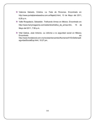 Valencia Salcedo, Cristina. La Trata de Personas. Encontrado en:
http://www.portalplanetasedna.com.ar/flajelo3.html, 13 de Mayo del 2011,
6:26 p.m.
Valle Rivapalacio, Sebastián. Traficando Armas en México. Encontrado en:
http://www.harrymagazine.com/setiembre/trafico_de_armas.htm,    15   de
Mayo del 2011, 7:56 p.m.

Vital Galicia, José Antonio. La reforma a la seguridad social en México.
Encontrado                                                           en:
http://www.forolaboral.com.mx/revistaintercambio/Numeros/01/EnDefensaS
eguridadSocialEsp.html, 10:27 pm.




                               132
 