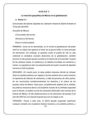 A N E X O 1:

           La inserción geopolítica de México en la globalización

    Anexo 1.1

Comunicado del Ejército Zapatista de Liberación Nacional (EZLN) fechado el
19 de julio del 2003.

Al pueblo de México:

   A los pueblos del mundo.

   Hermanos y Hermanas.

   Ésta es nuestra palabra.

PRIMERO.- Como se ha demostrado, en el mundo la globalización del poder
entró en su etapa más agresiva al hacer de la guerra militar su arma principal
de dominación. Sin embargo, la agresión contra el pueblo de Irak no sólo
evidenció la verdadera vocación destructiva de la globalización, también
provocó el más grande repudio mundial en la historia de la humanidad. A pesar
de las estatuas caídas, la resistencia y la rebeldía mundiales se mantienen y
crecen. La zapatista es sólo una pequeña parte de la gran muestra de dignidad
humana en todo el planeta.

SEGUNDO.- En nuestro país, la clase política mexicana (donde se incluyen
todos los partidos políticos con registro y los tres poderes de la unión) traicionó
la esperanza de millones de mexicanos, y miles de personas de otros países,
de ver reconocidos constitucionalmente los derechos y la cultura de los
pueblos indios de México. Hace poco, completamente alejados de la realidad,
los políticos mexicanos dieron una excelente muestra de su ilimitada capacidad
para el ridículo, al realizar una de las campañas electorales más cómicas de la
historia de México. El alto abstencionismo en las elecciones del pasado 6 de
julio del 2003 fue una reacción popular que aún se niegan a ver.

TERCERO.- Frente a todo esto, el EZLN decidió suspender totalmente
cualquier contacto con el gobierno federal mexicano y los partidos políticos, y
                                         133
 