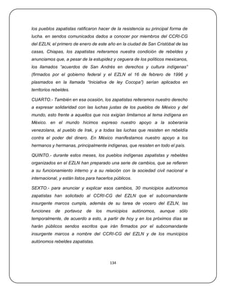 los pueblos zapatistas ratificaron hacer de la resistencia su principal forma de
lucha. en sendos comunicados dados a conocer por miembros del CCRI-CG
del EZLN, el primero de enero de este año en la ciudad de San Cristóbal de las
casas, Chiapas, los zapatistas reiteramos nuestra condición de rebeldes y
anunciamos que, a pesar de la estupidez y ceguera de los políticos mexicanos,
los llamados “acuerdos de San Andrés en derechos y cultura indígenas”
(firmados por el gobierno federal y el EZLN el 16 de febrero de 1996 y
plasmados en la llamada “Iniciativa de ley Cocopa”) serían aplicados en
territorios rebeldes.

CUARTO.- También en esa ocasión, los zapatistas reiteramos nuestro derecho
a expresar solidaridad con las luchas justas de los pueblos de México y del
mundo, esto frente a aquellos que nos exigían limitarnos al tema indígena en
México. en el mundo hicimos expreso nuestro apoyo a la soberanía
venezolana, al pueblo de Irak, y a todas las luchas que resisten en rebeldía
contra el poder del dinero. En México manifestamos nuestro apoyo a los
hermanos y hermanas, principalmente indígenas, que resisten en todo el país.

QUINTO.- durante estos meses, los pueblos indígenas zapatistas y rebeldes
organizados en el EZLN han preparado una serie de cambios, que se refieren
a su funcionamiento interno y a su relación con la sociedad civil nacional e
internacional, y están listos para hacerlos públicos.

SEXTO.- para anunciar y explicar esos cambios, 30 municipios autónomos
zapatistas han solicitado al CCRI-CG del EZLN que el subcomandante
insurgente marcos cumpla, además de su tarea de vocero del EZLN, las
funciones    de   portavoz   de   los   municipios      autónomos,   aunque   sólo
temporalmente, de acuerdo a esto, a partir de hoy y en los próximos días se
harán públicos sendos escritos que irán firmados por el subcomandante
insurgente marcos a nombre del CCRI-CG del EZLN y de los municipios
autónomos rebeldes zapatistas.



                                         134
 