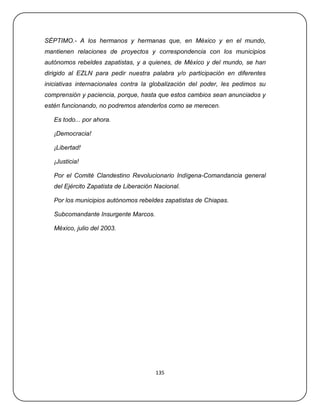 SÉPTIMO.- A los hermanos y hermanas que, en México y en el mundo,
mantienen relaciones de proyectos y correspondencia con los municipios
autónomos rebeldes zapatistas, y a quienes, de México y del mundo, se han
dirigido al EZLN para pedir nuestra palabra y/o participación en diferentes
iniciativas internacionales contra la globalización del poder, les pedimos su
comprensión y paciencia, porque, hasta que estos cambios sean anunciados y
estén funcionando, no podremos atenderlos como se merecen.

   Es todo... por ahora.

   ¡Democracia!

   ¡Libertad!

   ¡Justicia!

   Por el Comité Clandestino Revolucionario Indígena-Comandancia general
   del Ejército Zapatista de Liberación Nacional.

   Por los municipios autónomos rebeldes zapatistas de Chiapas.

   Subcomandante Insurgente Marcos.

   México, julio del 2003.




                                        135
 