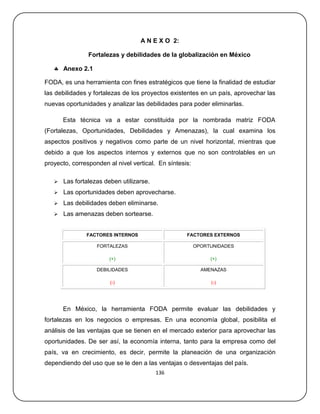 A N E X O 2:

                Fortalezas y debilidades de la globalización en México

    Anexo 2.1

FODA, es una herramienta con fines estratégicos que tiene la finalidad de estudiar
las debilidades y fortalezas de los proyectos existentes en un país, aprovechar las
nuevas oportunidades y analizar las debilidades para poder eliminarlas.

       Esta técnica va a estar constituida por la nombrada matriz FODA
(Fortalezas, Oportunidades, Debilidades y Amenazas), la cual examina los
aspectos positivos y negativos como parte de un nivel horizontal, mientras que
debido a que los aspectos internos y externos que no son controlables en un
proyecto, corresponden al nivel vertical. En síntesis:

      Las fortalezas deben utilizarse.
      Las oportunidades deben aprovecharse.
      Las debilidades deben eliminarse.
      Las amenazas deben sortearse.


               FACTORES INTERNOS                    FACTORES EXTERNOS

                   FORTALEZAS                            OPORTUNIDADES

                        (+)                                   (+)

                   DEBILIDADES                             AMENAZAS

                        (-)                                   (-)




       En México, la herramienta FODA permite evaluar las debilidades y
fortalezas en los negocios o empresas. En una economía global, posibilita el
análisis de las ventajas que se tienen en el mercado exterior para aprovechar las
oportunidades. De ser así, la economía interna, tanto para la empresa como del
país, va en crecimiento, es decir, permite la planeación de una organización
dependiendo del uso que se le den a las ventajas o desventajas del país.
                                          136
 
