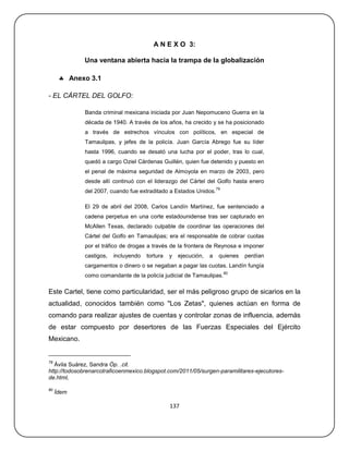 A N E X O 3:

             Una ventana abierta hacia la trampa de la globalización

       Anexo 3.1

- EL CÁRTEL DEL GOLFO:

             Banda criminal mexicana iniciada por Juan Nepomuceno Guerra en la
             década de 1940. A través de los años, ha crecido y se ha posicionado
             a través de estrechos vínculos con políticos, en especial de
             Tamaulipas, y jefes de la policía. Juan García Abrego fue su líder
             hasta 1996, cuando se desató una lucha por el poder, tras lo cual,
             quedó a cargo Oziel Cárdenas Guillén, quien fue detenido y puesto en
             el penal de máxima seguridad de Almoyola en marzo de 2003, pero
             desde allí continuó con el liderazgo del Cártel del Golfo hasta enero
                                                                     79
             del 2007, cuando fue extraditado a Estados Unidos.

             El 29 de abril del 2008, Carlos Landín Martínez, fue sentenciado a
             cadena perpetua en una corte estadounidense tras ser capturado en
             McAllen Texas, declarado culpable de coordinar las operaciones del
             Cártel del Golfo en Tamaulipas; era el responsable de cobrar cuotas
             por el tráfico de drogas a través de la frontera de Reynosa e imponer
             castigos,   incluyendo   tortura   y   ejecución,   a    quienes   perdían
             cargamentos o dinero o se negaban a pagar las cuotas. Landín fungía
                                                                          80
             como comandante de la policía judicial de Tamaulipas.

Este Cartel, tiene como particularidad, ser el más peligroso grupo de sicarios en la
actualidad, conocidos también como "Los Zetas", quienes actúan en forma de
comando para realizar ajustes de cuentas y controlar zonas de influencia, además
de estar compuesto por desertores de las Fuerzas Especiales del Ejército
Mexicano.


79
   Ávila Suárez, Sandra Óp. .cit.
http://todosobrenarcotraficoenmexico.blogspot.com/2011/05/surgen-paramilitares-ejecutores-
de.html,

80
     Ídem

                                                137
 