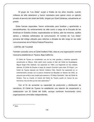 El grupo de ―Los Zetas‖ surgió a finales de los años noventa, cuando
militares de elite desertaron y fueron reclutados para operar como un ejército
privado al servicio del cártel del Golfo, dirigido por Oziel Cárdenas, actualmente en
prisión.

      Estas fuerzas especiales, fueron entrenadas para localizar y aprehender a
narcotraficantes. Su entrenamiento de elite corrió a cargo de la Escuela de las
Américas en Estados Unidos; especializados en táctica, plan de misiones, asaltos
aéreos y métodos sofisticados de comunicación. El nombre de ―Los Zetas‖
proviene del código utilizado para referirse a oficiales de alto rango en las radio
comunicaciones de la Policía Federal Preventiva.

- CÁRTEL DE TIJUANA

También conocido como el Cártel Arellano Félix, ésta es una organización criminal
mexicana establecida en Tijuana, Baja California.

       El Cártel de Tijuana es considerado uno de los más grandes y violentos operando
       actualmente en México. Este cártel inició cuando el líder del Cártel de Guadalajara,
       Miguel Ángel Félix Gallardo, fue capturado en 1989 y se fragmentó en dos cárteles
       distintos. El Cártel de Sinaloa a cargo de Joaquín Guzmán Loera alias ―El Chapo‖ y el
       Cártel de Tijuana liderado por Ramón Arellano Félix. Ramón fue asesinado en un
       enfrentamiento armado con la policía ministerial de Mazatlán en febrero del 2002, se
       presume que arribó a esa ciudad para asesinar a ―El Mayo Zambada‖, líder del Cártel de
       Sinaloa. Tras su muerte, el mando del Cártel de Tijuana quedó en manos de sus
                                                         81
       hermanos, tres de ellos ya han sido capturados.

            Con el fin de aumentar su capacidad de producción y distribución de
narcóticos, El Cártel de Tijuana ha establecido una relación de cooperación y
colaboración con El Cártel del Golfo, aunque continúan funcionando como
organizaciones criminales independientes.




81
     Ídem

                                                138
 