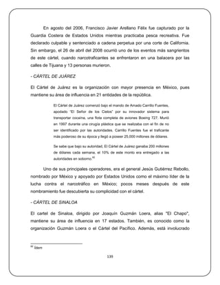 En agosto del 2006, Francisco Javier Arellano Félix fue capturado por la
Guardia Costera de Estados Unidos mientras practicaba pesca recreativa. Fue
declarado culpable y sentenciado a cadena perpetua por una corte de California.
Sin embargo, el 26 de abril del 2008 ocurrió uno de los eventos más sangrientos
de este cártel, cuando narcotraficantes se enfrentaron en una balacera por las
calles de Tijuana y 13 personas murieron.

- CÁRTEL DE JUÁREZ

El Cártel de Juárez es la organización con mayor presencia en México, pues
mantiene su área de influencia en 21 entidades de la república.

                 El Cártel de Juárez comenzó bajo el mando de Amado Carrillo Fuentes,
                 apodado ―El Señor de los Cielos‖ por su innovador sistema para
                 transportar cocaína, una flota completa de aviones Boeing 727. Murió
                 en 1997 durante una cirugía plástica que se realizaba con el fin de no
                 ser identificado por las autoridades. Carrillo Fuentes fue el traficante
                 más poderoso de su época y llegó a poseer 25,000 millones de dólares.

                 Se sabe que bajo su autoridad, El Cártel de Juárez ganaba 200 millones
                 de dólares cada semana, el 10% de este monto era entregado a las
                                           82
                 autoridades en soborno.

            Uno de sus principales operadores, era el general Jesús Gutiérrez Rebollo,
nombrado por México y apoyado por Estados Unidos como el máximo líder de la
lucha contra el narcotráfico en México; pocos meses después de este
nombramiento fue descubierta su complicidad con el cártel.

- CÁRTEL DE SINALOA

El cartel de Sinaloa, dirigido por Joaquín Guzmán Loera, alias "El Chapo",
mantiene su área de influencia en 17 estados. También, es conocido como la
organización Guzmán Loera o el Cártel del Pacífico. Además, está involucrado



82
     Ídem

                                                  139
 