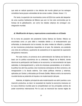 que está en radical oposición a los efectos del mundo global por los estragos
cometidos hacia grupos vulnerables de las zonas rurales. (Véase: Anexo 1.1)

   Por tanto, la aparición de movimientos como el EZLN da cuenta del despertar
de unos cuantos habitantes de México que aún no han sido conmovidos por la
trampa de la globalización, así como los ideales utópicos de conseguir una
integración mundial.



   d) Modificación de leyes y repercusiones ocasionadas en el Estado


En la toma de posesión del presidente Carlos Salinas de Gortari, México se
encontraba como un país débil e inestable debido a: el endeudamiento que
enfrentaba, la devaluación de la moneda, los altos niveles de inflación y parálisis
en las inversiones productivas requeridas en el país. No obstante, era existente
una crisis de confianza y quebranto de autoestima en la capacidad de superación
del gobierno mexicano.

      Por este motivo, el comienzo de la administración de Salinas de Gortari se
basó con la política económica de su antecesor, Miguel de la Madrid, donde
disminuía la participación del Estado en la economía, la instrumentación de topes
salariales, la desregularización y venta de empresas paraestatales; en el exterior,
la política fue abrir las puertas a las inversiones extranjeras de libre comercio y de
renegociación a la deuda externa. Con estas políticas internas y externas,
aplicadas por Gortari y reforzadas por Ernesto Zedillo, México entró a la economía
mundial donde se pretendía el impulso a la modernización del país.

      Además, el objetivo principal de esta modernización era abrir puertas a una
inserción productiva, es decir, la necesidad de insertar la economía mexicana en
la nueva dinámica mundial para la competitividad con los principales centros de
poder económico internacional. Por lo cual, se reconoció las nuevas reglas de



                                         14
 